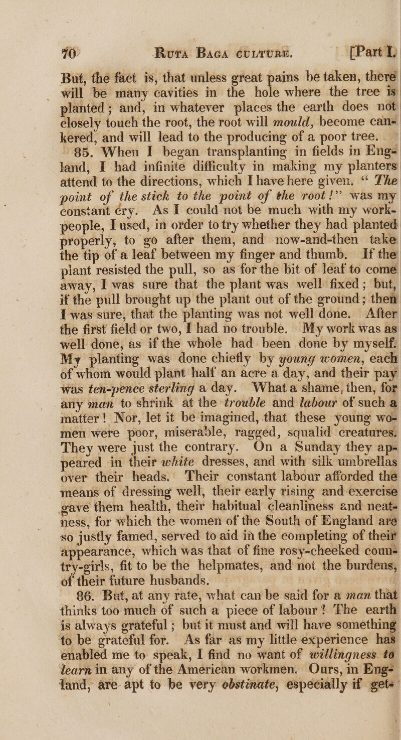 40 Rura Baca cuvrurs. ' [Part But, the fact is, that unless great pains be taken, there _ will be many cavities in the hole where the tree is planted ; and, in whatever places the earth does not closely touch the root, the root will mould, become can- kered, and will lead to the producing of a poor tree. $5. When I began transplanting in fields in Eng- land, I had infinite difficulty in making my planters: attend to the directions, which I have here given. ‘‘ The point of the stick to the point of the root!” was my constant ¢ry. As I could not be much with my work- people, I used, in order to try whether they had planted: properly, to go after them, and now-and-then take the tip of a leaf between my finger and thumb. If the plant resisted the pull, so as for the bit of leaf to come away, I was sure that the plant was well fixed; but, if the pull brought up the plant out of the ground; then: 1 was sure, that the planting was not well done. After the first field or two, I had no trouble. My work was as well done, as ifthe whole had been done by myself. My planting was done chiefly by young women, each of whom would plant half an acre a day, and their pay was ten-pence sterling a day. Whata shame, then, for any man to shrink at the trouble and labour of such a matter! Nor, let it be imagined, that these young wo- men were poor, miserable, ragged, squalid creatures. They were just the contrary. On a Sunday they ap- peared in their white dresses, and with silk umbrellas over their heads. Their constant labour afforded the means of dressing well, their early rising and exercise gave them health, their habitual cleanlmess and neat- ness, for which the women of the South of England are so justly famed, served to aid in the completing of their appearance, which was that of fine rosy-cheeked coun- try-girls, fit to be the helpmates, and not the burdens of their future husbands. : 86. But, at any rate, what can be said for a man that thinks too much of such a piece of labour? The earth is always grateful ; but it must and will have something to be grateful for. As far as my little experience ha enabled me to speak, I find no want of willingness t6 learn in any of the American workmen. Ours, in Eng- fand, are apt to be very obstinate, especially if gets