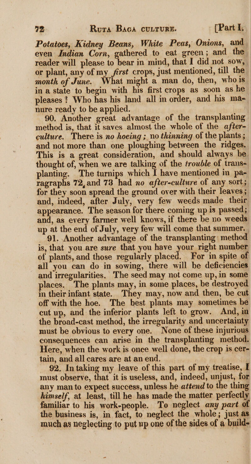 Potatoes, Kidney Beans, White Peas, Onions, and _ even Indian Corn, gathered to eat green; and the reader will please to bear in mind, that I did not sow, or plant, any of my first crops, just mentioned, till the _ month of June. What might a man do, then, whois in a state to begin with his first crops as soon as he — pleases * Who has his land all in order, and his ma-_ nure ready to be applied. : 90. Another great advantage of the transplanting method is, that it saves almost the whole of the after- culture. There is no hoeing ; no thinning of the plants ; and not more than one ploughing between the ridges. This is a great consideration, and should always be_ thought of, when we are talking of the trouble of trans- planting. The turnips which I have mentioned in pa- ragraphs 72,and 73 had no after-cultwre of any sort; for they soon spread the ground over with their leaves ; and, indeed, after July, very few weeds made their appearance. The season for there coming up is passed; and, as every farmer well knows, if there be no weeds up at the end of July, very few will come that summer. 91. Another advantage of the transplanting: method is, that you. are sure that you have your right number of plants, and those regularly placed. For in spite of all you can do in sowing, there will be deficiencies and irregularities. The seed may not come up, in some places. The plants may, in some places, be destroyed in their infant state. They may, now and then, be cut off with the hoe. The best plants may sometimes be cut up, and the inferior plants left to grow. And, in the broad-cast method, the irregularity and uncertainty must be obvious to every one. None of these injurious consequences can arise in the transplanting method. Here, when the work is once well done, the crop is cer- tain, and all cares are at an end. | : 92. Intaking my leave of this part of my treatise, I must observe, that it is useless, and, indeed, unjust, for any man to expect success, unless he attend to the thing himself, at least, till he has made the matter perfectly familiar to his work-people. To neglect any part of the business is, in fact, to neglect the whole; just as much as neglecting to put up one of the sides of a build-