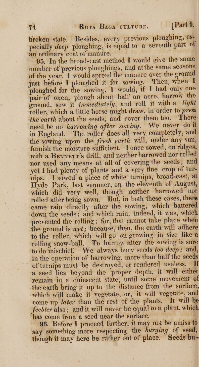 broken state. Besides, every previous ploughing, es-_ pecially deep ploughing, is equal to a seventh part of an ordinary coat of manure. 95. In the broad-cast method I would give the same number of previous ploughings, and atthe same seasons | of the year. I would spread the manure over the eround | just before I ploughed it for sowing. Then, when £ ploughed for the sowing, I would, if [ had only one pair of oxen, plough about half an acre, harrow the ground, sow it immediately, and roll it witha light roller, which a little horse might draw, in order to press the earth about the seeds, and cover them too. There need be no harrowing after sowing. We never do it in England. The roller does all very completely, and the sowing upon the fresh earth will, under any sun, furnish the moisture sufficient. T once sowed, on ridges, with a Bennert’s drill, and neither harrowed nor rolled nor used any means at all of covering the seeds ; and yet Thad plenty of plants and a very fine crop of tur- ‘nips. Tsowed a piece of white turnips, broad-east, at Hyde Park, last summer, on the eleventh of August, which did very well, though neither harrowed nor rolled after being sown. But, in both these cases, there came rain directly after the sowing, which battered down the seeds; and which rain, indeed, it was, which prevented the rolling ; for, that cannot take place when the ground is wet; because, then, the earth will adhere to the roller, which will go on growing in size likea ‘rolling snow-ball. To harrow after the sowing is sure to do mischief. We always bury seeds too deep; and, in the operation of harrowing, more than half the seeds of turnips must be destroyed, or rendered useless. Ti a seed lies beyond the proper depth, it will either remain in a quiescent state, until some movement of the earth bring it up to the distance from the surface, which will make it vegetate, or, it will vegetate, and come up later than the rest of the plants. It will be feebler also ; and it will never be equal toa plant, which ‘has come from a seed near the surface. 4 96. Before I proceed further, it may not be amiss to say something more respecting the burying of seed, though it may here be rather out of place. “Seeds bu-