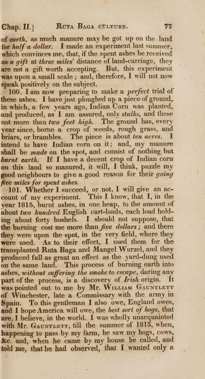 Chap.1j © Rora Baca ctrrure. TE of earth, as much manure may be got up on the land for half a dollar. 1 made an experiment last summer, which convinces me, that, if the spent ashes be received asa gift at three miles’ distance of land-carriage, they | are not a gift worth accepting. But, this experiment was upon a small scale ; and, therefore, I will not now speak positively on the subject. 100. Iam now preparing to make a perfect trial of these ashes. I have just ploughed up a piece of ground, in which, a few years ago, Indian Corn was planted, and produced, as I am assured, only stalks, and those not more than two feet high. The ground has, every ha since, borne a crop of weeds, rough grass, and riars, or brambles. The piece is about ten acres. 1. intend to have Indian corn on it; and, my manure shall be made on the spot, and consist of nothing but burnt earth. If I have a decent crop of Indian corn on this land so manured, it will, I think, puzzle my good neighbours to give a good reason for their going five miles for spent ashes. 101. Whether I succeed, or not, I will give an ac- count of my experiment. This I know, that I, in the year 1815, burnt ashes, in one heap, to the amount of about two hundred English cart-loads, each load hold-— ing about forty bushels. I should not suppose, that the burning cost me more than five dollars ; and there they were upon the spot, in the very field, where they were used. As to their effect, I used them for the transplanted Ruta Baga and Mangel Wurzel, and they produced full as great an effect as the yard-dung used on the same land. This process of burning earth into ashes, without suffering the smoke to escape, during any part of the process, is a discovery of Jrish origin. It was pointed out to me by Mr. Wiviiam GaunrLerr of Winchester, late a Commissary with the army in Spain. To this gentleman I also owe, England owes, and I hope America will owe, the best sort of hogs, that are, I believe, in the world. I was wholly unacquainted with Mr. Gaunruerr, till the summer of 1815, when, happening to pass by my farm, he saw my hogs, cows, &amp;e. and, when he came by my house he called, and