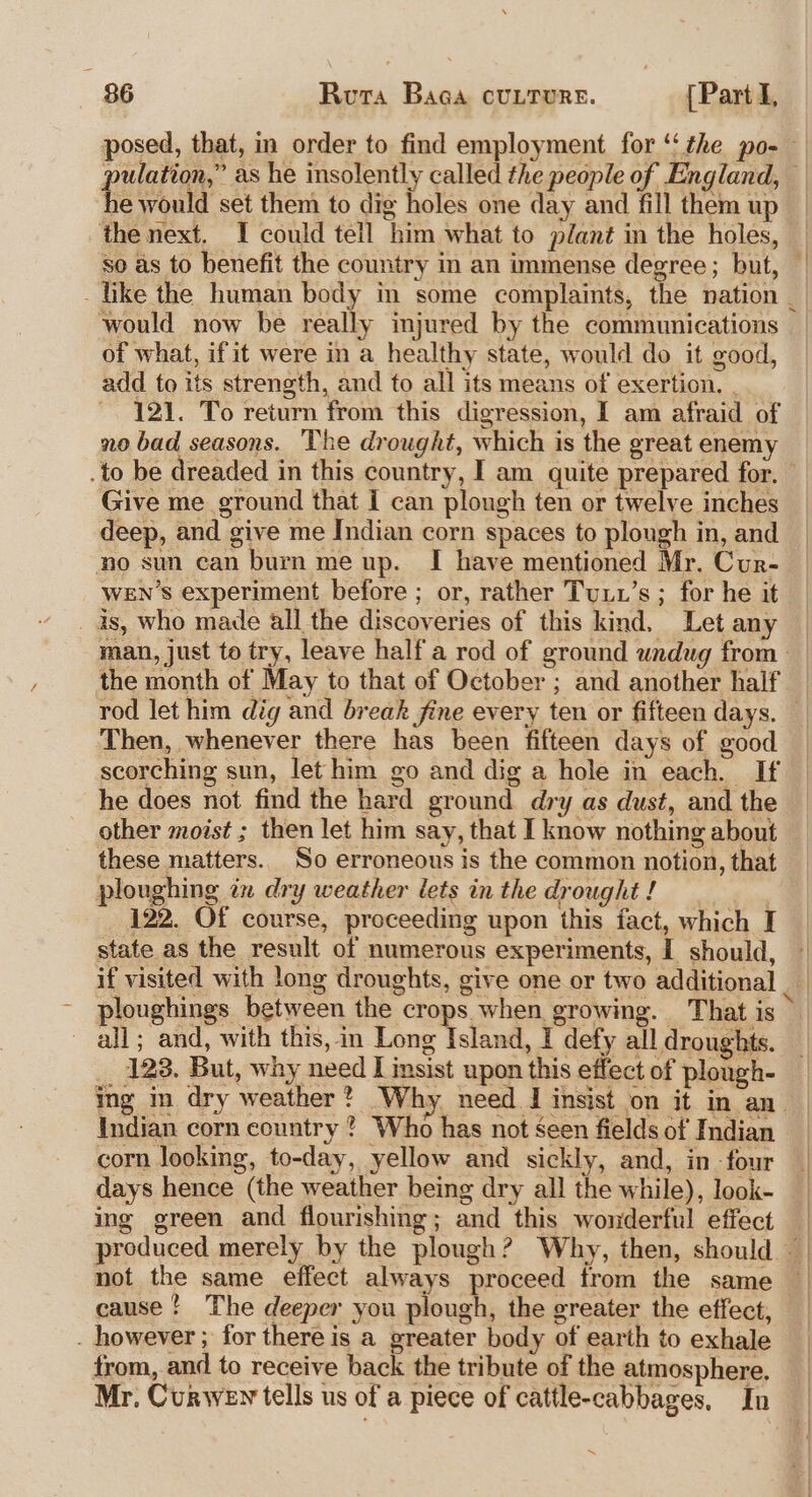 posed, that, in order to find employment for ‘‘the po-— pulation,” as he insolently called the people of England, he would set them to dig holes one day and fill them up the next. I could tell him what to plant in the holes, so as to benefit the country in an immense degree; but, — like the human body in some complaints, the nation _ would now be really injured by the communications of what, ifit were in a healthy state, would do it good, add to tts strength, and to all its means of exertion, . 121. To return from this digression, I am afraid of no bad seasons. The drought, which is the great enemy .to be dreaded in this country, I am quite prepared for. Give me ground that I can plough ten or twelve inches deep, and give me Indian corn spaces to plough in, and no sun can burn me up. I have mentioned Mr. Cur- WEN’s experiment before ; or, rather Tui1’s ; for he it is, who made all the discoveries of this kind. Let any man, just to try, leave half a rod of ground undug from the month of May to that of October ; and another half rod let him dig and break fine every ten or fifteen days. Then, whenever there has been fifteen days of good scorching sun, let him go and dig a hole in each. If he does not find the hard ground dry as dust, and the other moist ; then let him say, that I know nothing about these matters. So erroneous is the common notion, that ploughing in dry weather lets in the drought ! : 122. Of course, proceeding upon this fact, which I state as the result of numerous experiments, I should, if visited with long droughts, give one or two additional ploughings between the crops when growing. That is &gt; ~ all; and, with this, in boos Istlake I defy all droughts. _ 123. But, why need I insist upon this effect of plough- ing in dry weather? Why. need I insist on it in an. Indian corn country ? Who has not seen fields of Indian corn looking, to-day, yellow and sickly, and, in four | days hence (the weather being dry all the while), look- ing green and flourishing; and this wonderful effect | produced merely by the plough? Why, then, should not the same effect always proceed trom the same _ cause ! The deeper you plough, the greater the effect, _ however ; for there is a greater body of earth to exhale from, and to receive back the tribute of the atmosphere. Mr. Curwey tells us of a piece of cattle-cabbages, In ~