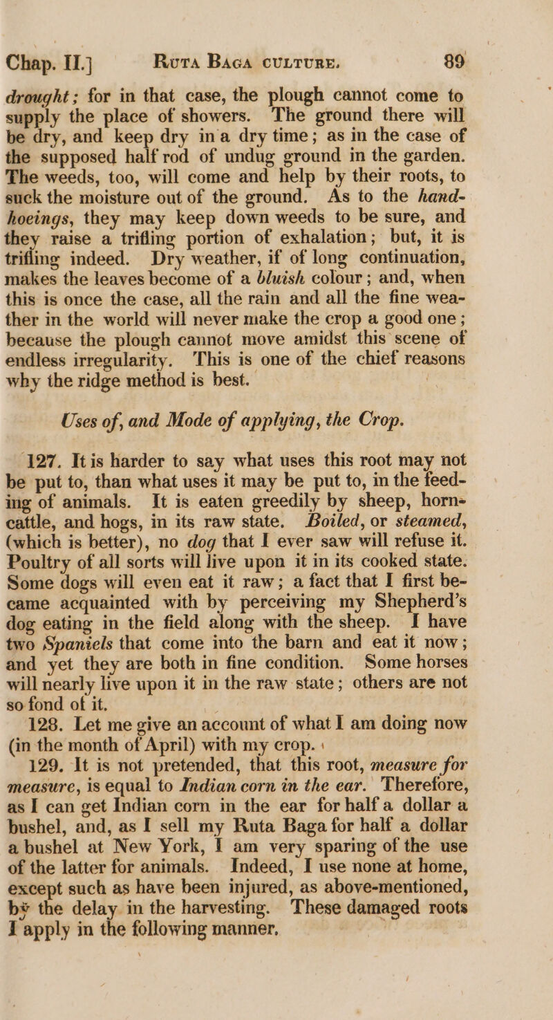 drought; for in that case, the plough cannot come to supply the place of showers. The ground there will be dry, and keep dry ina dry time; as in the case of the supposed half rod of undug ground in the garden. The weeds, too, will come and help by their roots, to suck the moisture out of the ground. As to the hand- hoeings, they may keep down weeds to be sure, and they raise a trifling portion of exhalation; but, it is trifling indeed. Dry weather, if of long continuation, makes the leaves become of a bluish colour; and, when this is once the case, all the rain and all the fine wea- ther in the world will never make the crop a good one ; because the plough cannot move amidst this scene of endless irregularity. ‘This is one of the chief reasons why the ridge method is best. Uses of, and Mode of applying, the Crop. 127. It is harder to say what uses this root may not be put to, than what uses it may be put to, in the feed- ing of animals. It is eaten greedily by sheep, horn- cattle, and hogs, in its raw state. Boiled, or steamed, (which is better), no dog that I ever saw will refuse it. Poultry of all sorts will live upon it in its cooked state. Some dogs will even eat it raw; a fact that I first be- came acquainted with by perceiving my Shepherd’s dog eating in the field along with the sheep. I have two Spaniels that come into the barn and eat it now; and yet they are both in fine condition. Some horses will nearly live upon it in the raw state; others are not so fond of it. 128. Let me give an account of what I am doing now (in the month of April) with my crop. 129. It is not pretended, that this root, measure for measure, is equal to Indian corn in the ear. Therefore, as I can get Indian corn in the ear for half a dollar a bushel, and, as I sell my Ruta Baga for half a dollar a bushel at New York, I am very sparing of the use of the latter for animals. Indeed, I use none at home, except such as have been injured, as above-mentioned, b* the delay in the harvesting. These damaged roots J apply in the following manner,