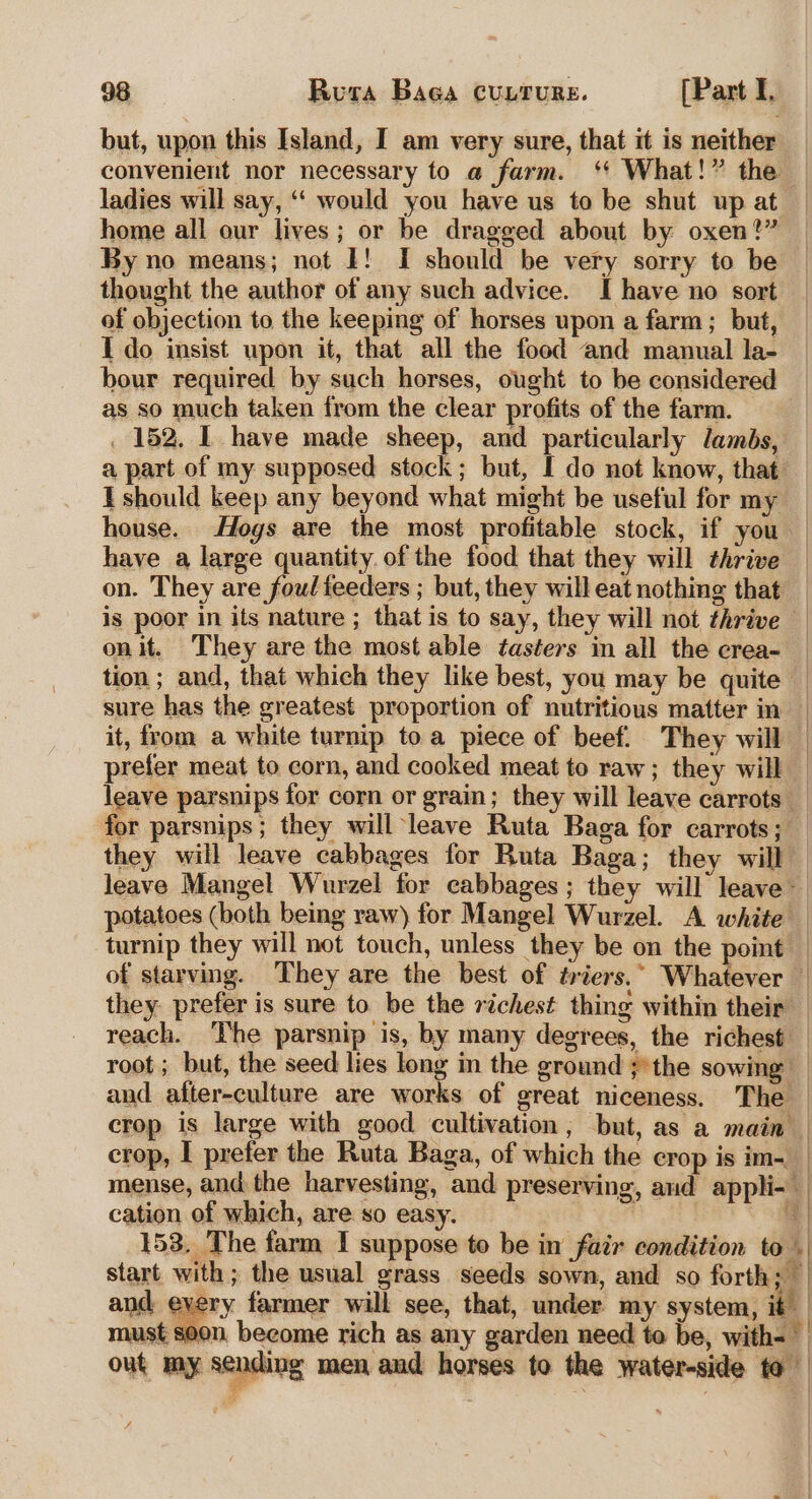 but, upon this Island, I am very sure, that it is neither convenient nor necessary to a farm. ‘* What!” the ladies will say, ‘‘ would you have us to be shut up at home all our lives; or be dragged about by oxen?” By no means; not I! I should be very sorry to be thought the author of any such advice. I have no sort of objection to the keeping of horses upon a farm; but, I do insist upon it, that all the food and manual la- bour required by such horses, ought to be considered as so much taken from the clear profits of the farm. — . 152. I have made sheep, and particularly lambs, a part of my supposed stock; but, I do not know, that: I should keep any beyond what might be useful for my house. Hogs are the most profitable stock, if you have a large quantity. of the food that they will thrive on. They are foul feeders ; but, they will eat nothing that is poor in its nature ; that is to say, they will not thrive — on it. They are the most able tasters in all the crea- tion ; and, that which they like best, you may be quite — sure has the greatest proportion of nutritious matter in— it, from a white turnip toa piece of beef. They will — prefer meat to corn, and cooked meat to raw; they will leave parsnips for corn or grain; they will leave carrots _ for parsnips; they will leave Ruta Baga for carrots; — they will leave cabbages for Ruta Baga; they will — leave Mangel Wurzel for cabbages ; they will leave potatoes (both being raw) for Mangel Wurzel. A white | turnip they will not touch, unless they be on the point — of starving. They are the best of triers.” Whatever | they. prefer is sure to be the richest thing within their — reach. ‘The parsnip is, by many degrees, the richest — root; but, the seed lies long in the ground ;*the sowing and after-culture are works of great niceness. The | crop is large with good cultivation, but, as a main | crop, I prefer the Ruta Baga, of which the crop is im-__ mense, and the harvesting, and preserving, and appli- — cation of which, are so easy. | 153. The farm I suppose to be in fair condition to . start with; the usual grass seeds sown, and so forth; — and every farmer will see, that, under my system, it | must soon become rich as any garden need te be, with= | out my sending men aud horses to the water-side to