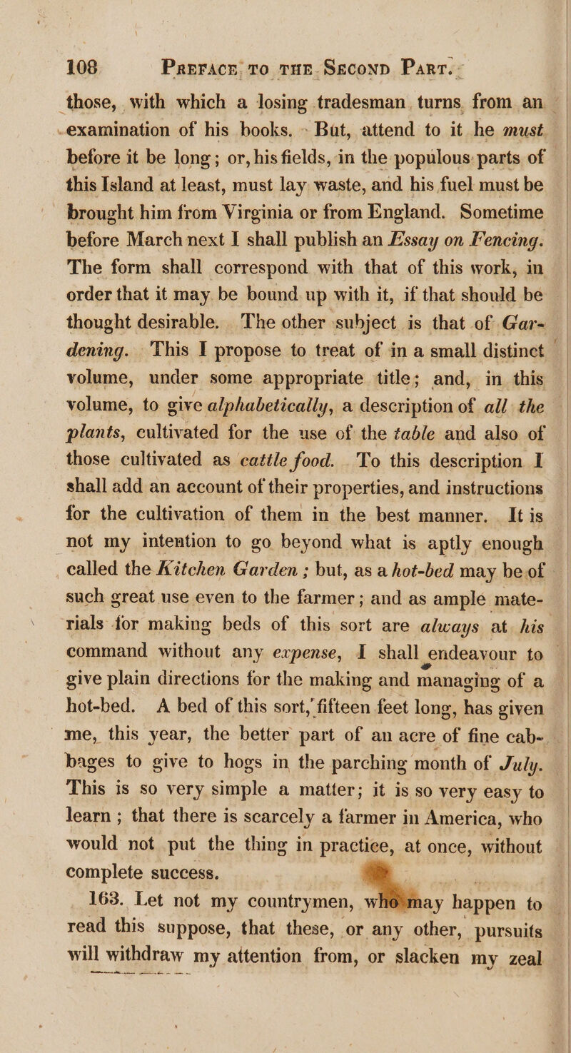 those, with which a losing tradesman. turns, from an -examination of his books. » Bat, attend to it he must before it be long; or, his fields, in the populous: parts of — this Island at least, must lay waste, and his fuel must be brought him from Virginia or from England. Sometime before March next I shall publish an Essay on Fencing. The form shall correspond with that of this work, in order that it may be bound up with it, if that should be — | thought desirable. The other subject is that of Gar- dening. This I propose to treat of in a small distinct — volume, under some appropriate title; and, in this volume, to give alphabetically, a description of all the plants, cultivated for the use of the table and also of those cultivated as cattle food. To this description I shall add an account of their properties, and instructions for the cultivation of them in the best manner, . It is hot my intention to go beyond what is aptly enough called the Kitchen Garden ; but, as a hot-bed may be of such great use even to the farmer ; and as ample mate- rials for making beds of this sort are always at. his give plain directions for the making and managing of a hot-bed. A bed of this sort,’ fifteen feet long, has given me, this year, the better part of an acre of fine cab-. bages to give to hogs in the parching month of July. This is so very simple a matter; it is so very easy to learn ; that there is scarcely a farmer in America, who would not put the thing in practice, at once, without complete success. : | 163. Let not my countrymen, whe may ; happen to read this suppose, that these, or any other, pursuits will withdraw my attention from, or slacken my zeal i