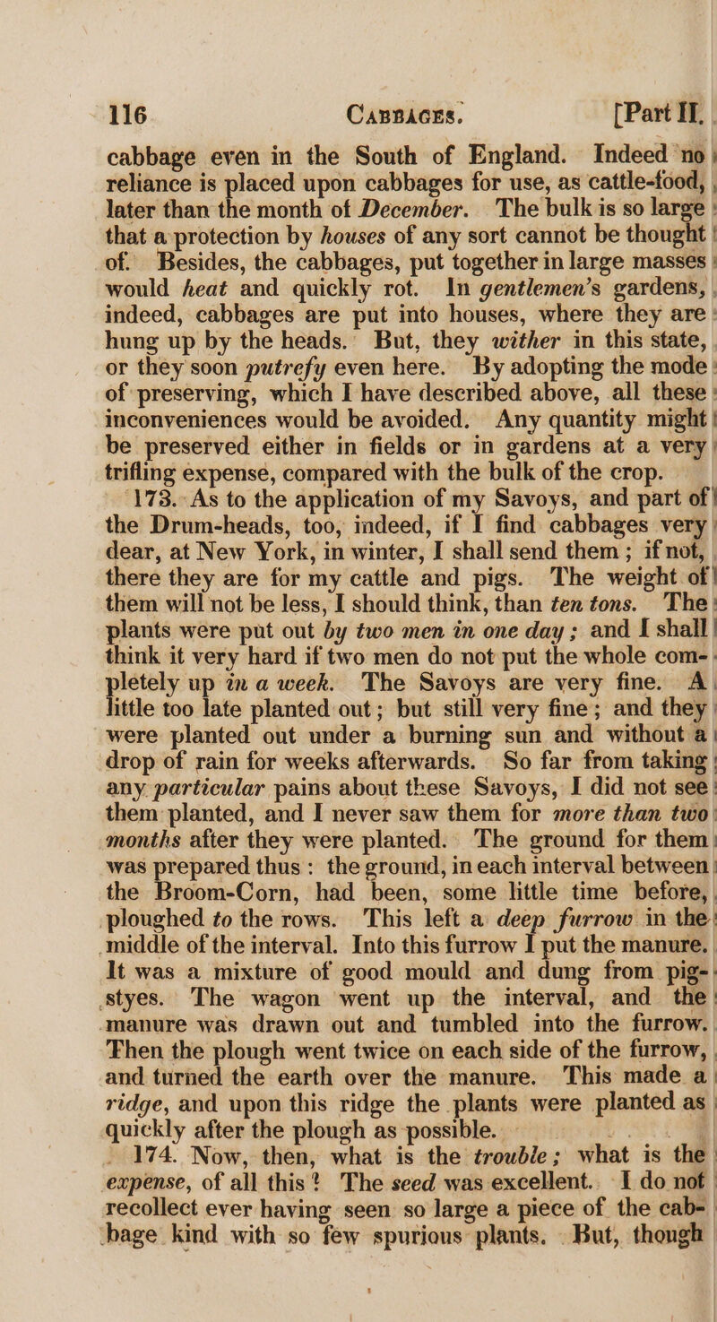 cabbage even in the South of England. Indeed ‘no; reliance is placed upon cabbages for use, as cattle-food, , later than the month of December. The bulk is so large : that a protection by houses of any sort cannot be thought | of. Besides, the cabbages, put together in large masses | would heat and quickly rot. In gentlemen’s gardens, , indeed, cabbages are put into houses, where they are : hung up by the heads. But, they wither in this state, or they soon putrefy even here. By adopting the mode : of preserving, which I have described above, all these : inconveniences would be avoided. Any quantity might | be preserved either in fields or in gardens at a very) trifling expense, compared with the bulk of the crop. 173. As to the application of my Savoys, and part of! the Drum-heads, too, indeed, if I find cabbages very | dear, at New York, in winter, I shall send them ; if not, , there they are for my cattle and pigs. The weight of| them will not be less, I should think, than ten tons. The: plants were put out by two men in one day; and I shall | think it very hard if two men do not put the whole com-. pletely up 7x a week. The Savoys are very fine. A&gt; little too late planted out; but still very fine; and they | were planted out under a burning sun and without a | drop of rain for weeks afterwards. So far from taking | any particular pains about these Savoys, I did not see! them planted, and I never saw them for more than two: months after they were planted. The ground for them: was prepared thus : the ground, in each interval between | the Broom-Corn, had been, some little time before, | ploughed ¢o the rows. This left a deep furrow in the: middle of the interval. Into this furrow I put the manure. It was a mixture of good mould and dung from pig-| tyes. The wagon went up the interval, and the: ‘manure was drawn out and tumbled into the furrow. Then the plough went twice on each side of the furrow, | and turned the earth over the manure. This made a ridge, and upon this ridge the plants were planted as quickly after the plough as possible. Hautes. | 174. Now, then, what is the trouble; what is the | expense, of all this? The seed was excellent.. I do nof | recollect ever having seen so large a piece of the cab-_ bage kind with so few spurious plants. But, though |