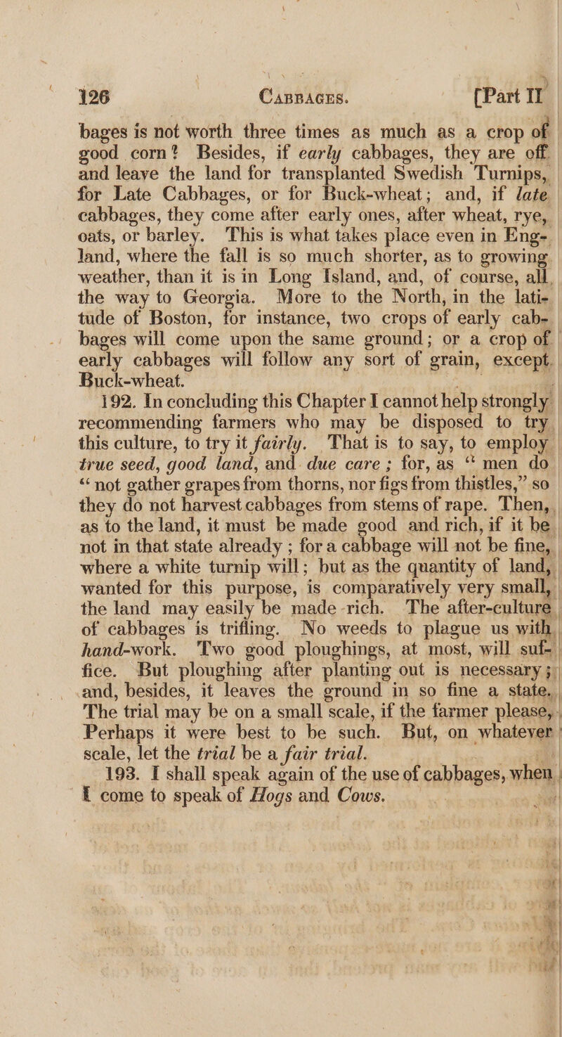 bages is not worth three times as much as a crop of good corn? Besides, if early cabbages, they are off and leave the land for transplanted Swedish Turnips, for Late Cabbayes, or for Buck-wheat; and, if date cabbages, they come after early ones, after wheat, rye, oats, or barley. This is what takes place even in Eng- land, where the fall is so much shorter, as to growing. weather, than it isin Long Island, and, of course, all, the way to Georgia. More to the North, in the lati- tude of Boston, for instance, two crops of early cab- bages will come upon the same ground; or a crop of | early cabbages will follow any sort of grain, except. Buck-wheat. ; ace és | 192. In concluding this Chapter I cannot help strongly | recommending farmers who may be disposed to try this culture, to try it fairly. That is to say, to employ true seed, good land, and. due care ; for, as ‘*‘ men do “not gather grapes from thorns, nor figs from thistles,” so they do not harvest cabbages from stems of rape. Then, as to the land, it must be made good and rich, if it be. not in that state already ; fora cabbage will not be fine, where a white turnip will; but as the quantity of land, | wanted for this purpose, is comparatively very small, the land may easily be made rich. The after-culture . of cabbages is trifling. No weeds to plague us with | hand-work. Two good ploughings, at most, will suf-_ fice. But ploughing after planting out is necessary ;; and, besides, it leaves the ground in so fine a state. The trial may be on a small scale, if the farmer please, . Perhaps it were best to be such. But, on whatever) scale, let the trial be a fair trial. | 193. I shall speak again of the use of cabbages, when | { come to speak of Hogs and Cows. |