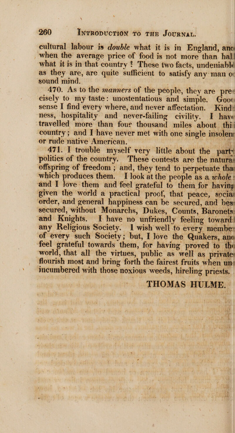 ~ ‘ cultural labour is double what it is in England, an when the average price of food is not more than. hall what it is in that country ? These two facts, undeniablé as they are, are quite sufficient to satisfy any man o sound mind. . | 470. As to the manners of the people, they are pre¥ cisely to my taste: unostentatious and simple. Goow sense I find every where, and never affectation. Kind! ness, hospitality. and _never-failing civility. I have travelled more than four thousand miles about thil country; and I have never met with one single insolens or rude native American. . . eee |: 471. 1 trouble myself very little about the pa: 4 Bt : eer politics of the country. These contests are the naturay which produces them. I look at the people as a whole ° any Religious Society. 1 wish well to every membe: flourish most and bring forth the fairest fruits when uni incumbered with those noxious weeds, hireling priests. . THOMAS HULME. |