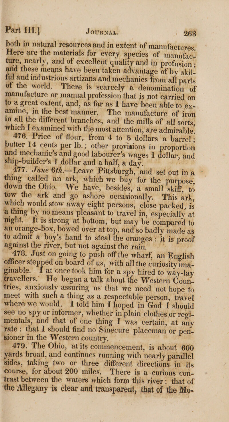 both in natural resources and in extent of manufactures, Here are the materials for every species of manufac. ture, nearly, and of excellent quality and in profusion ; and these means have been taken advantage of by skil- ful and industrious artizans and mechanics from all parts of the world. There is scarcely a denomination of manufacture or manual profession that is not carried on to a great extent, and, as far as 1 have been able to ex- amine, in the best manner. The manufacture of iron in all the different branches, and the mills of all sorts, which I examined with the most attention, are admirable. _ 476. Price of flour, from 4 to 5 dollars a barrel ; butter 14 cents per Ib.; other provisions in proportion and mechanic’s and good labourer’s wages 1 dollar, and ship-builder’s 1 dollar and a half, a day. a alien 477. June 6th.— Leave Pittsburgh, and set out ina ~ thing called an ark, which we buy for the ‘purpose, down the Ohio. We have, besides, a small skiff, to tow the ark and go ashore occasionally. This ark, which would stow away eight persons, close packed, is a thing by no means pleasant to travel in, especially at night. It is strong at bottom, but may be compared to an orange-box, bowed over at top, and so badly made as to admit a boy’s hand to steal the oranges : it is proof against the river, but not against the rain. idl | 478. Just on going to push off the wharf, an English officer stepped on board of us, with all the curiosity ima- ginable. I at oncetook him for a spy hired to way-lay travellers. He began a talk about the Western Coun- tries, anxiously assuring us that we need not hope to meet with such a thing as a respectable person, travel where we would. {I told him I hoped in God I should see no spy or informer, whether in plain clothes or regi- mentals, and that of one thing I was certain, at any ‘rate : that I should find no Sinecure placeman or pen- “sioner in the Western country, Wario _ 479. The Ohio, at its commencement, is about 600 yards broad, and continues running with nearly parallel Sides, taking two or three different directions in its course, for about 200 miles. There is a curious con- trast between the waters which form this river: that of the Allegany is clear and transparent, that of the Mo-