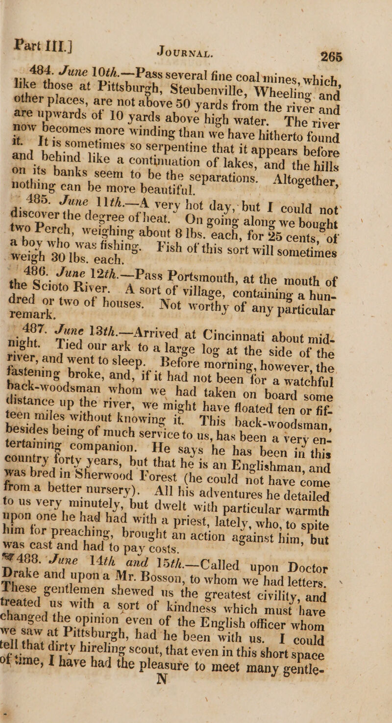 484. June 10th.—Pass several fine coal mines, which, like those at Pittsburgh, Steubenville, Wheeling and other places, are not above 50 yards from the river and are upwards of 10 yards above high water. The river now becomes more winding than we have hitherto found it. It is sometimes so serpentine that it appears before and behind like a continuation of lakes, and the hills On its banks seem to be the separations. Altogether, nothing can be more beautiful. | ay ~ 485. June 11th—A very hot day, but I could not’ discover the degree of heat.” On going along we bought two Perch, weighing about 8 Ibs. each, for 25 cents, of a boy who was fishing. Fish of this sort will sometimes Weigh 30 lbs. each. | ; - 486. June 12th.—Pass Portsmouth, at the mouth of the Scioto River. A sort of village, containing a hun- dred or two of houses. Not worthy of any particular remark, | 487. June 13th.—Arrived at Cincinnati about mid- night. Tied our ark to a large log at the side of the river, and went to sleep. Before morning, however, the fastening broke, and, if it had not been for a watchful back-woodsman whom we had taken on board some distance up the river, we might have floated ten or fif- teen miles without knowing it. This back-woodsman, besides being of much service to us, has been a very en- tertaining companion. He says he has been in this country forty years, but that he is an Englishman, and was bred in Sherwood Forest (he could not have come froma better nursery). All his adventures he detailed fo us very minutely, but dwelt with particular warmth upon one he had had with a priest, lately, who, to spite him for preaching, brought an action against him, but was cast and had to pay costs. | F488. June 14th and 15th.— Called upon Doctor Drake and upona Mr. Bosson, to whom we had letters. These gentlemen shewed us the greatest civility, and treated us with a sort of kindness which must have changed the opinion even of the English officer whom we saw at Pittsburgh, had he been with us. IT could fell that dirty hireling scout, that even in this short space of time, I have had the pleasure to meet many gentle. N \