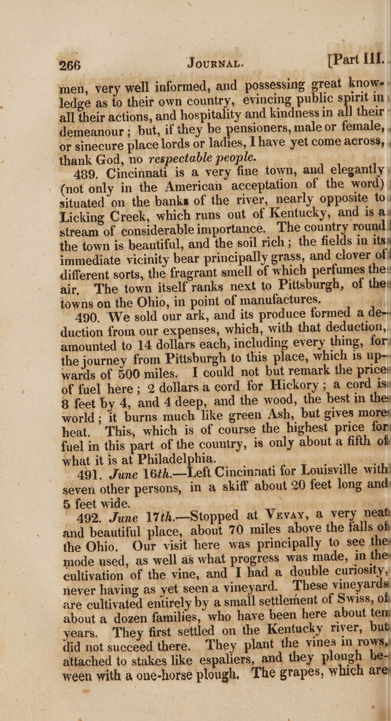 men, very well informed, and possessing great knowe. ledge as to their own country, evincing public spirit in} all their actions, and hospitality and kindness in all their: demeanour ; but, if they be pensioners, male or female, , or sinecure place lords or ladies, L[haye yet come across, , thank God, no respectable people. et . 489. Cincinnati is a very fine town, and elegantly, - (not only in the American acceptation of the word) | situated on the banks of the river, nearly opposite tou Licking Creek, which runs out of Kentucky, and is ae stream of considerable importance. The country round! the town is beautiful, and the soil rich ; the fields in its) immediate vicinity bear principally grass, and clover of} different sorts, the fragrant smell of which perfumes thes air, The town itself ranks next to Pittsburgh, of thes towns on the Ohio, in point of manufactures. bal 490. We sold our ark, and its produce formed a dees duction from our expenses, which, with that deduction, amounted to 14 dollars each, including every thing, fors the journey from Pittsburgh to this place, which is up-; wards of 500 miles. I could not but remark the prices of fuel here; 2 dollars a cord for Hickory ; a cord isi 8 feet by 4, and 4 deep, and the wood, the best in the: world; it burns much like green Ash, but gives mores heat. This, which is of course the highest price for: fuel in this part of the country, is only about a fifth of what it is at Philadelphia. / _. 491. June 16th.—Lett Cincinnati for Louisville with’ seven other persons, in a skiff about 20 feet long and: 5 feet wide. | eg ~ 492. June 17th.—Stopped at Vevay, a very neath and beautiful place, about 70 miles above the falls off the Ohio. Our visit here was principally to see the) mode used, as well as what progress was made, in the cultivation of the vine, and I had a double curiosity,’ never having as yet seen a vineyard. These vineyards: are cultivated entirely by a small settlement of Swiss, of about a dozen families, who have been here about ten: years, They first settled on the Kentucky river, buti did not succeed. there. They plant the vines in rows, attached to stakes like espaliers, and they plough be- ween with a one-horse plough. The grapes, which ares P on |