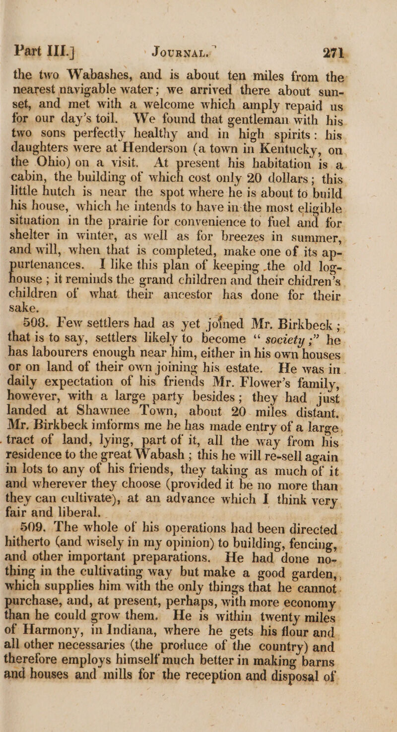 the two Wabashes, and is about ten miles from the: nearest navigable water; we arrived there about sun- set, and met with a welcome which amply repaid us for our day’s toil. We found that gentleman with his two sons perfectly healthy and in high spirits: his. daughters were at Henderson (a town in Kentucky, on, the Ohio) on a visit. At present his habitation is a. cabin, the building of which cost only 20 dollars; this little hutch is near the spot where he is about to build his house, which he intends to have in-the most eligible situation in the prairie for convenience to fuel and for shelter in winter, as well as for breezes in summer, and will, when that is completed, make one of its ap- pesinances, I like this plan of keeping the old log- ouse ; it reminds the grand children and their chidren’s_ children of what their ancestor has done for their sake. : _ 508. Few settlers had as yet joined Mr. Birkbeck ;. that is to say, settlers likely to become “‘ society ;” he has labourers enough near him, either in his own houses or on land of their own joining his estate. He was in. daily expectation of his friends Mr. Flower’s family, however, with a large party besides; they had just landed at Shawnee Town, about 20- miles distant, Mr. Birkbeck imforms me he has made entry of a large, tract of land, lying, part of it, all the way from his residence to the great Wabash ; this he will re-sell again. in lots to any of his friends, they taking as much of it and wherever they choose (provided it be no more than. they can cultivate), at an advance which I think very. fair and liberal. _ | 509. The whole of his operations had been directed. hitherto (and wisely in my opinion) to building, fencing, and other important preparations. He had done no-. thing in the cultivating way but make a good garden,, which supplies him with the only things that he cannot. purchase, and, at present, perhaps, with more economy. than he could grow them. He is within twenty miles of Harmony, in Indiana, where he gets his flour and. all other necessaries (the produce of the country) and therefore employs himself much better in making barns and houses and mills for the reception and disposal of