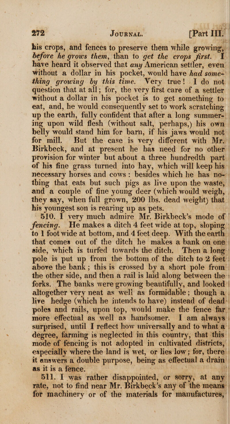 his crops, and fences to preserve them while growing, before he grows them, than to get the crops first. ¥ have heard it observed that any American settler, even’ without a dollar in his pocket, would have had some-' thing growing by this time. Very true! I do not question that at all; for, the very first care of a settler without a dollar in his pocket is to get something to eat, and, he would consequently set to work scratching © up the earth, fully confident that after a long summer-— ing upon wild flesh (without salt, perhaps,) his own — belly would stand him for barn, if his jaws would not | for mill. But the case is very different with Mr.’ Birkbeck, and at present he has need for no other | provision for winter but about a three hundredth part | of his fine grass turned into hay, which will keep his’. necessary horses and cows: besides which he has no-) thing that eats but such pigs as live upon the waste, and a couple of fine young deer (which would weigh, they say, when full grown, 200 lbs. dead weight) that. his youngest son is rearing up as pets. 4 510. I very much admire Mr. Birkbeck’s mode of fencing. He makes a ditch 4 feet wide at top, sloping’ to 1 foot wide at bottom, and 4 feet deep. With the earth that comes out of the ditch he makes a bank on one : side, which is turfed towards the ditch. Then a long pole is put up from the bottom of the ditch to 2 feet | above the bank ; this is crossed by a short pole from™ the other side, and then a rail is laid along between the : forks. The banks were growing beautifully, and looked | altogether very neat as well as formidable; though a . live hedge (which he intends to have) instead of dead: poles and rails, upon top, would make the fence far’ more effectual as well as handsomer. I am always | surprised, until I reflect how universally and to what a. degree, farming is neglected in this country, that this mode of fencing is not adopted in cultivated districts, especially where the land is wet, or lies low; for, there | it answers a double purpose, being as effectual a drain’ as it is a fence. iv es BH 511. I was rather disappointed, or sorry, at any rate, not to find near Mr. Birkbeck’s any of the means for machinery or of the materials for manufactures, ©