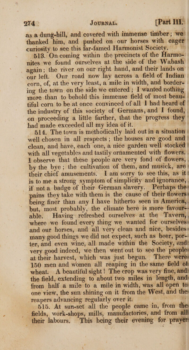 as a dung-hill, and covered with immense timber ; we thanked him, and pushed on our horses with eager curiosity to see this far-famed Harmonist Society. =~ 513. On coming within the precincts of the Harmo- nites we found ourselves at the side of the Wabash — again; the river on our right hand, and their lands on our left. Our road now lay across a field of Indian corn, of, at the very least, a mile in width, and border- ing the town on the side we entered ; I wanted nothing move than to behold this immense field of most beau- tiful corn to be at once convinced of all I had heard of | the industry of this society of Germans, and I found, on proceeding a little farther, that the progress they” had made exceeded all my idea of it. ke 514. The town is methodically laid out in a situation | well chosen in all respects; the houses are good and | clean, and have, each one, a nice garden well stocked | with all vegetables and tastily ornamented with flowers. i observe that these people are very fond of flowers, . by the bye; the cultivation of them, and musick, are their chief amusements. Iam sorry to see this, as it! is to me a strong symptom of simplicity and ignorance, . if nota badge of their German slavery. Perhaps the} pains they take with them is the cause of their flowers being finer than any I have hitherto seen in America, . but, most probably, the climate here is more favour: able. Having refreshed ourselves: at the Tavern, . where we found every thing we wanted for ourselves: and our horses, and all very clean and nice, besides) many good things we did not expect, such as beer, por-: ter, and even wine, all made within the Society, andi very good indeed, we then went out to see the people’ at their harvest, which was just begun. There were} 150 men and women all reaping in the same field of wheat. A beautiful sight! The crop was very fine, and) the field, extending to about two miles in length, and) from half a mile to a mile in width, was all open to one view, the sun shining on it from the West, and the’ reapers advancing regularly over it. ae 515. At sun-set all the people came in, from the: fields, work-shops, mills, manufactories, and from all their labours. “This being their evening for prayer