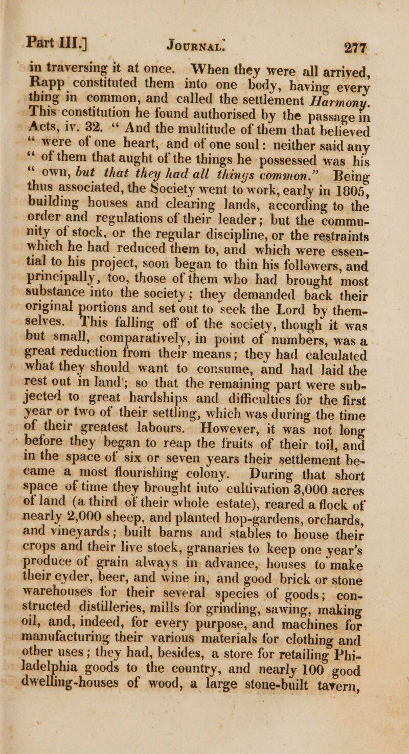 Rapp constituted them into one body, having every thing in common, and called the settlement Harmony, “were of one heart, and of one soul: neither said any “own, but that they had all things common.” Being thus associated, the Society went to work, early in 1805, building houses and clearing lands, according to the order and regulations of their leader; but the commu- nity of stock, or the regular discipline, or the restraints which he had reduced them to, and which were essen- tial to his project, soon began to thin his followers, and principally, too, those of them who had brought most substance into the society; they demanded back their selves. This falling off of the society, though it was but small, comparatively, in point of numbers, was a what they should want to consume, and had laid the rest out in land’; so that the remaining part were sub- jected to great hardships and difficulties for the first year or two of their settling, which was during the time of their greatest labours. However, it was not long in the space of six or seven years their settlement be- came a most flourishing colony. During that short space of time they brought iuto cultivation 3,000 acres of land (a third of their whole estate), reared a flock of nearly 2,000 sheep, and planted hop-gardens, orchards, and vineyards ; built barns and stables to house their crops and their live stock, granaries to keep one year’s produce of grain always im advance, houses to make their cyder, beer, and wine in, and good brick or stone structed distilleries, mills for grinding, sawing, making oil, and, indeed, for every purpose, and machines for manufacturing their various materials for clothing and other uses ; they had, besides, a store for retailing Phi- ladelphia goods to the country, and nearly 100 good