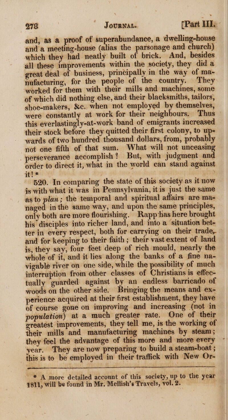 978 | ~ Journan. [Part 1. and, as a proof of superabundance, a dwelling-house anda meeting-house (alias the parsonage and church) which they had neatly built of brick. And, besides all these improvements within the society, they did a great deal of business, principally in the way of ma- nufacturing, for the people of the country. They worked for them with their mills and machines, some of which did nothing else, and their blacksmiths, tailors, shoe-makers, &amp;c. when not employed by themselves, were constantly at work for their neighbours. Thus this everlasting] y-at-work band of emigrants increased their stock before they quitted their first colony, to up- - wards of two hundred thousand dollars, from, probably not one fifth of that sum. What will not unceasing perseverance accomplish? But, with judgment and order to direct it, what in the world can stand against it! * ae on 520. In comparing the state of this society as it now is with what it was in Pennsylvania, it is just the same as to plan; the temporal and spiritual affairs are ma- naged inthe same way, and upon the same principles, only both are more flourishing. Rapp has here brought his disciples into richer land, and into a ‘situation bet- ter in every respect, both for carrying on their trade, — and for keeping to their faith; their vast extent of land is, they say, four feet deep of rich mould, nearly the whole of it, and it lies along the banks of a fine na- vigable river on one side, while the possibility of much interruption from other classes of Christians is effec- tually guarded against by an endless barricado of woods on the other side. Bringing the means and ex- _ perience acquired at their first establishment, they have of course gone on improving and increasing (not in population) at a much greater rate. One of their greatest improvements, they tell me, is the working of their mills and manufacturing machines by steam; - they feel the advantage of this more and more every year. They are now preparing to build a steam-boat ; this is to be employed in their traffick with New Or- : se ” : ; : ~ * A more detailed account of this society, up to the year 1811, will be found in Mr. Mellish’s Travels, vol. 2.