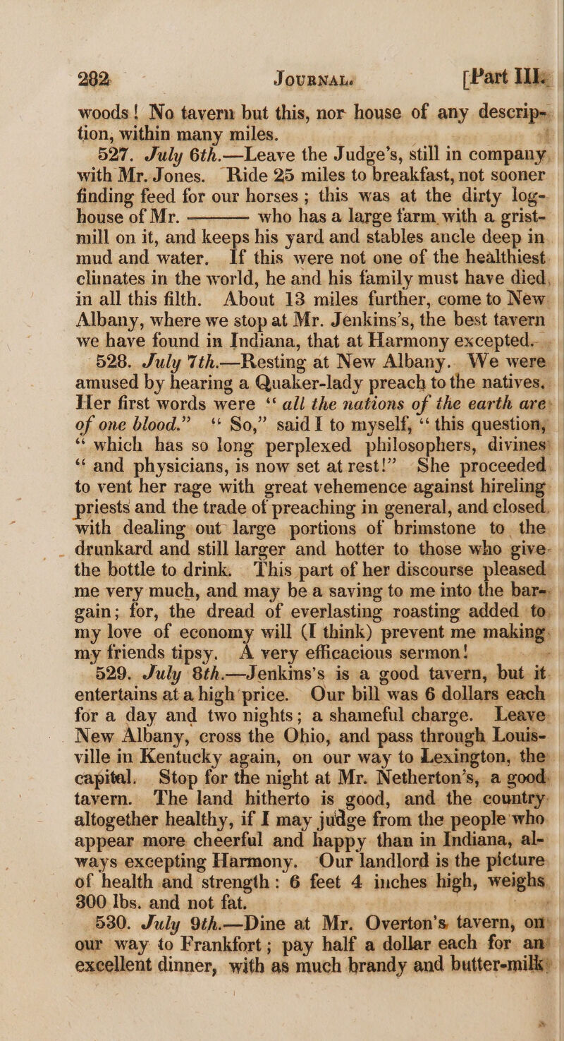 woods! No tavern but this, nor house of any descrip-. tion, within many miles. i 527. July 6th.—Leave the Judge’s, still in company, with Mr. Jones. Ride 25 miles to breakfast, not sooner finding feed for our horses ; this was at the dirty log- house of Mr. who has a large farm. with a grist- mill on it, and keeps his yard and stables ancle deep in. mud and water. If this were not one of the healthiest. climates in the world, he and his family must have died, in all this filth. About 13 miles further, come to New — Albany, where we stop at Mr. Jenkins’s, the best tavern _ we have found in Indiana, that at Harmony excepted... _ 528. July 7th.—Resting at New Albany.. We were | amused by hearing a Quaker-lady preach to the natives. _ Her first words were ‘all the nations of the earth are: of one blood.” ‘ So,” said I to myself, ‘‘ this question, _ ‘“‘ which has so long perplexed philosophers, divines’ ‘“‘ and physicians, is now set at rest!” She proceeded, to vent her rage with great vehemence against hireling priests and the trade of preaching in general, and closed. with dealing out large portions of brimstone to. the. _ drunkard and still larger and hotter to those who give- the bottle to drink. This part of her discourse pleased _ me very much, and may be a saving to me into the bar-. gain; for, the dread of everlasting roasting added to my love of economy will (I think) prevent me making. my friends tipsy. A very efficacious sermon! Se | 529. July 8th.—Jenkins’s is a good tavern, but it. entertains ata high’price. Our bill was 6 dollars each for a day and two nights; a shameful charge. Leave. New Albany, cross the Ohio, and pass through Louis- ville in Kentucky again, on our way to Lexington, the capital. Stop for the night at Mr. Netherton’s, a good: tavern. The land hitherto is good, and the country. altogether healthy, if I may judge from the people who. appear more cheerful and happy than in Indiana, al- ways excepting Harmony. Our landlord is the picture. of health and strength: 6 feet 4 inches high, weighs, 300 Ibs. and not fat. | oe 530. July 9th.—Dine at Mr. Overton’s tavern, om) our way to Frankfort; pay half a dollar each for an’ excellent dinner, with as much brandy and butter-milk» |
