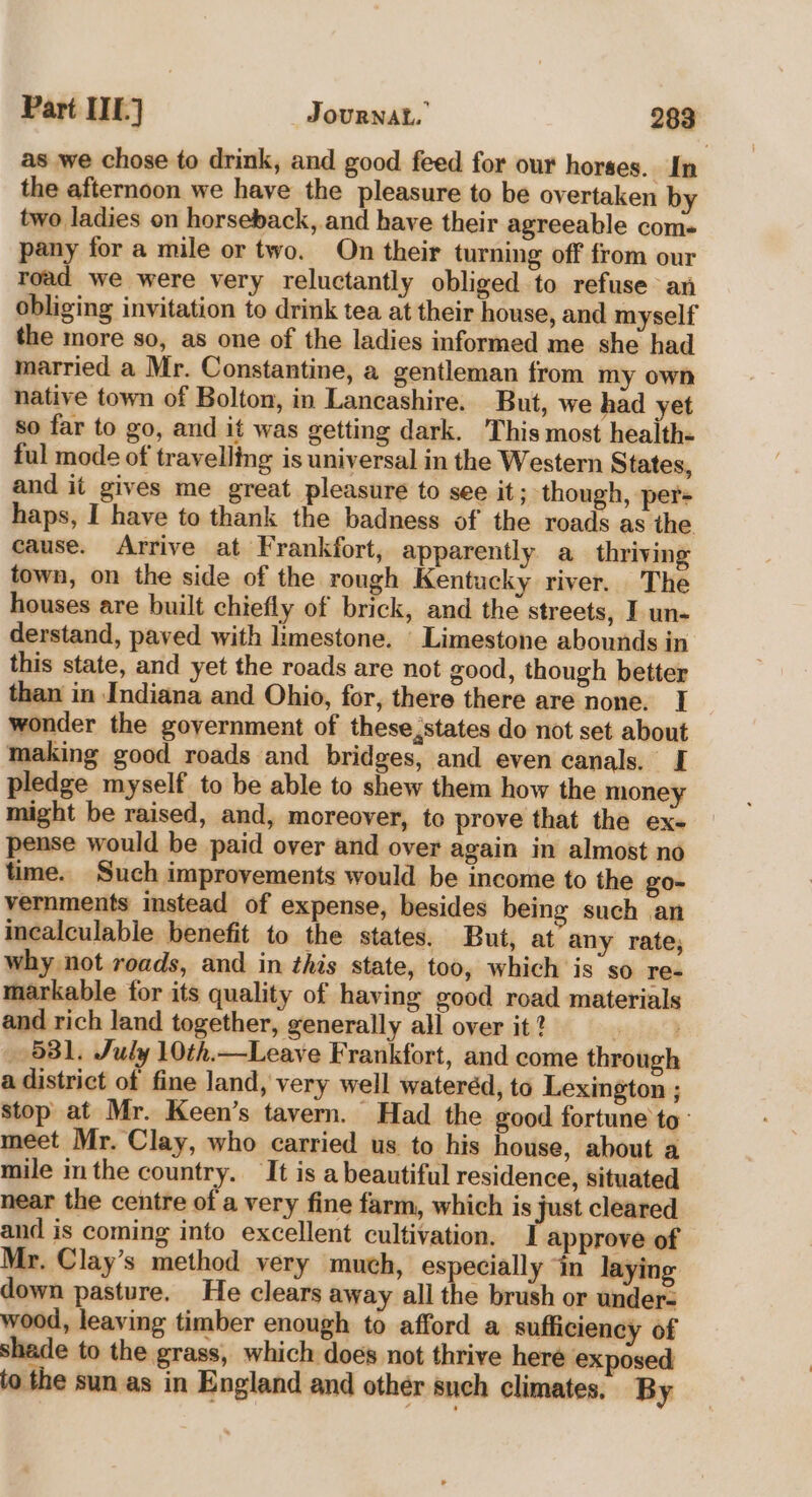 as we chose to drink, and good feed for our horses. In the afternoon we have the pleasure to be overtaken by two ladies on horseback, and have their agreeable coms pany for a mile or two. On their turning off from our road we were very reluctantly obliged to refuse an obliging invitation to drink tea at their house, and myself the more so, as one of the ladies informed me she had married a Mr. Constantine, a gentleman from my own native town of Bolton, in Lancashire. But, we had yet so far to go, and it was getting dark. This most health- ful mode of travelling is universal in the Western States, and it gives me great pleasure to see it; though, per- haps, I have to thank the badness of the roads as the cause. Arrive at Frankfort, apparently a thriving town, on the side of the rough Kentucky river. The houses are built chiefly of brick, and the streets, I un- derstand, paved with limestone. Limestone abounds in this state, and yet the roads are not good, though better than in Indiana and Ohio, for, there there are none. | wonder the goyernment of these,states do not set about making good roads and bridges, and even canals. I pledge myself to be able to shew them how the money might be raised, and, moreover, to prove that the ex- pense would be paid over and over again in almost no time. Such improvements would be income to the go- vernments instead of expense, besides being such an incalculable benefit to the states. But, at any rate; why not roads, and in this state, too, which is so re- markable for its quality of having good road materials and rich land together, generally all over it? epibd 581. July 10th.—Leave Frankfort, and come through a district of fine land, very well wateréd, to Lexington ; stop at Mr. Keen’s tavern. Had the good fortune to: meet Mr. Clay, who carried us to his house, about a mile m the country. It is a beautiful residence, situated near the centre of a very fine farm, which is just cleared and is coming into excellent cultivation. I approve of Mr. Clay’s method very much, especially “in laying down pasture. He clears away all the brush or under- wood, leaving timber enough to afford a sufficiency of shade to the grass, which does not thrive here exposed to the sun as in England and other sneh climates. By