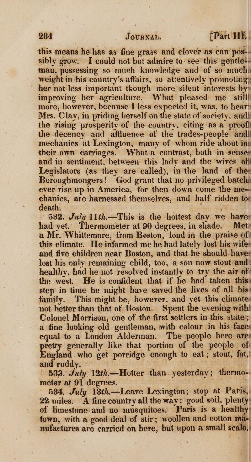 this means he has as fine grass and clover as can pos-- sibly grow. I could not but admire to- see this gentle-- man, possessing so much knowledge and of so muchi weight in his country’s affairs, so apbii M peek | her not less important though more silent interésts by’ improving her agriculture. What pleased me still! more, however, because | less expected it, was, to hear: Mrs. Clay, in priding herself on the state of society, and] the rising prosperity of the country, citing as a proof} the decency and affluence of the trades-people andl mechanics at Lexington, many of whom ride about ini their own carriages. Whata contrast, both in senses and in sentiment, between this lady and the wives of Legislators (as they are called), in the land of thet Boroughmongers! God grant that no privileged batch) ever rise up in America, for then down come the me-- chanics, are harnessed themselves, and half ridden tor death. . og : a 532. July 11th.—This is. the hottest day we hare had yet. Thermometer at 90 degrees, in shade. Met a Mr. Whittemore, from Boston, loud in the praise of! this climate. He informed me he had lately lost his wife: and five children near Boston, and that he should. haves lost his only remaining child, too, a son now stout and! healthy, had he not resolved instantly to try the air of! the west. He is confident that if he had taken this step in time he might have saved the lives of all his) family. This might be, however, and yet this climates not hetter than that of Boston. Spent the evening with! Colonel Morrison, one of the first settlers in this state:; a fine looking old gentleman, with colour in his face; equal to a London Alderman. The :people here ares ‘pretty generally like that portion of the people off England who get porridge enough to eat; stout, fat,! and ruddy. SERS ee Sate 533. July 12th—Hotter than_ yesterday ; thermo-» meter at 91 degrees. | ngs Fi _ 534, July 13th.—Leave Lexington; stop at Paris, ; 22 miles. A fine country all the way; good soil, plenty; of limestone:and no musquitoes. Paris is a healthy; town, with a good deal of stir; woollen and cotton ma- ‘ = Pree ne | Werte 1 nufactures are carried on here, but upon a small scale,: