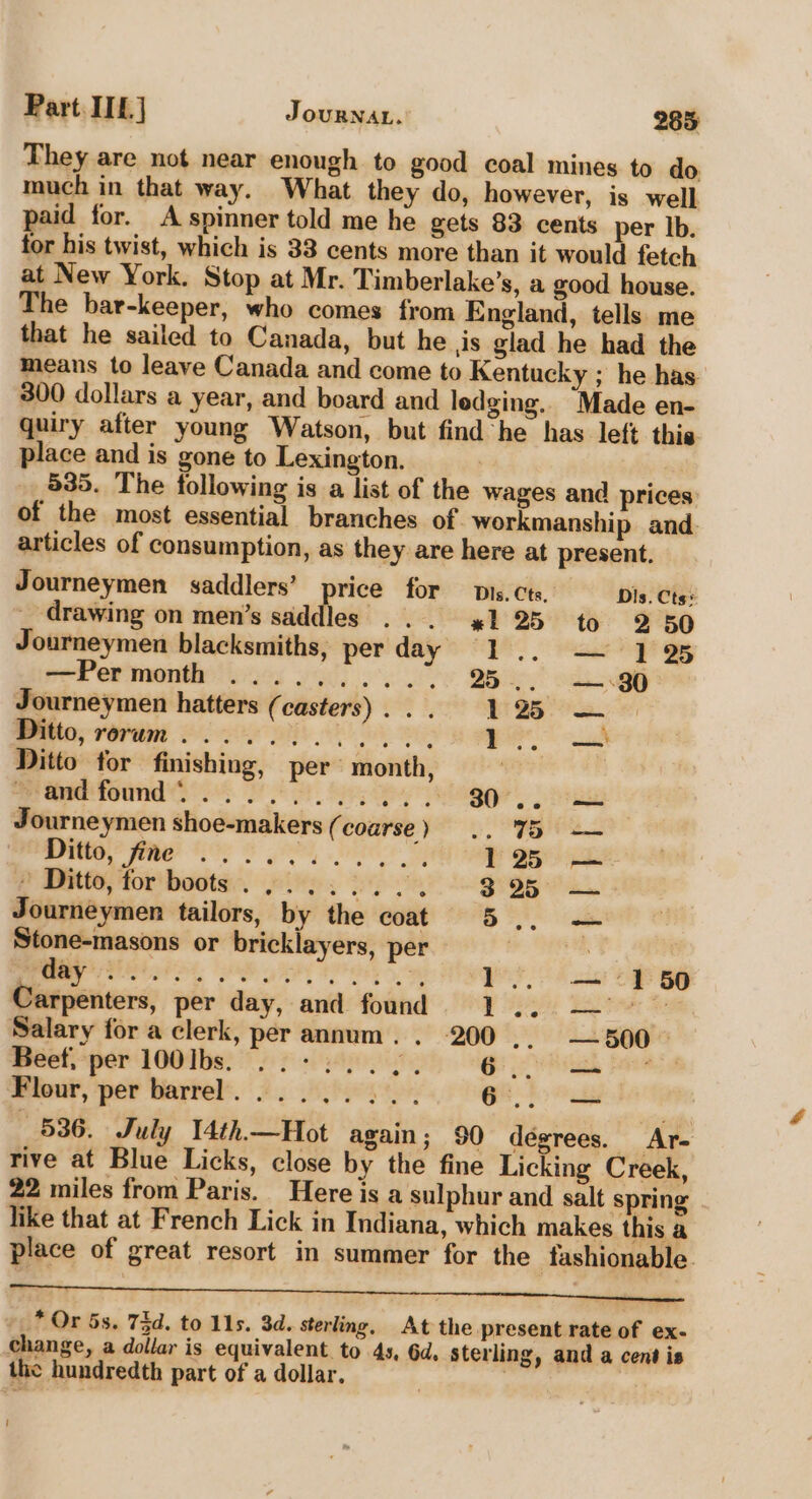 They are not near enough to good coal mines to do. much in that way. What they do, however, is well paid for. A spinner told me he gets 83 cents per lb. for his twist, which is 33 cents more than it would fetch at New York. Stop at Mr. Timberlake’s, a good house. The bar-keeper, who comes from England, tells me that he sailed to Canada, but he jis glad he had the means to leave Canada and come to Kentucky ; he has 300 dollars a year, and board and ledging. Made en- quiry after young Watson, but find he has left thie place and is gone to Lexington. | | 535. The following is a list of the wages and prices: of the most essential branches of. workmanship and. articles of consumption, as they are here at present. Journeymen saddlers’ price for pis. cts, Dis. Cts! drawing on men’s saddles... %1 25 to 2 50 Journeymen blacksmiths, perday 1... 1 25 por et nner ees ial) oe, 25... — 380° Journeymen hatters (casters)... 125 — Ditto, rerum... Seca ea . Ditto for finishing, per month, | eeatfound 2°24 2 4. 9: 2 80. Journeymen shoe-makers ( coarse) .. 75 — Ditto, Sine O90 oe Be dite ee al 125 — » Ditto, for boots sey RIP OR “See ae Journeymen tailors, by the coat 5 _ we, li lected a adel aa ae: 1 — 150 Carpenters, per day, and found 1... — &gt; Salary for a clerk, per annum. . 200 .. —500 Beet, per 100Ibs. . +2... 6.0 Flour, per barrel... 2... bar 6... — 536. July T4th.—Hot again; 90 degrees. Ar- rive at Blue Licks, close by the fine Licking Creek, 22 miles from Paris. Here is a sulphur and salt spring like that at French Lick in Indiana, which makes this a place of great resort in summer for the fashionable * Or 5s. 73d. to 11s. 3d. sterling, At the present rate of ex. change, a dollar is equivalent to 4s, 6d. sterling, and a cent is the hundredth part of a dollar. | |