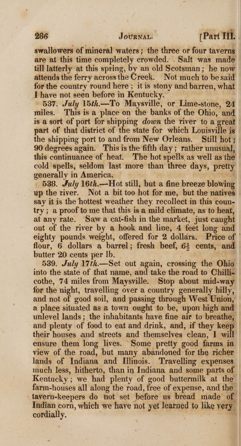 swallowers of mineral waters; the three or four taverns are at this time completely crowded. . Salt was made till latterly at this spring, by an old Scotsman ; he now attends the ferry across the Creek. Not much to be said | for the country round here ; it is stony and barren, what have not seen before in Kentucky. » 587. July 15th.—To Maysville, or Lime-stone, 24 miles. This is a place on the banks of the Ohio, and — is a sort of port for shipping down the river to a great ' part of that district of the state for which Louisville is — the shipping port to and from New Orleans. Still hot ; 90 degrees again. This is the fifth day; rather unusual, this continuance of heat. The hot spells. as well as the cold spells, seldom last more than three days, prewy generally in America. 538. July 16th.—Hot still, but a fine breeze blowing up the river. Not a bit too hot for me, but the natives say it is the hottest weather they. recollect in this coun- try ; a proof to me that this is a mild climate, as to heat, at any rate. Saw a cat-fish in the market, just caught out of the river by a hook and line, 4 feét long and eighty pounds weight, offered for 2 dollars. Price of — flour, 6 dollars a barrel ; fresh beef, 6} cents, and butter 20 cents per lb. 539. July 17th.—Set out again, crossing the Ohio into the state of that name, and take the road to Chilli. cothe, 74 miles from Maysville. Stop about mid-way for the night, travelling over a country generally hilly, and not of good soil, and passing through West Union, a place situated as a town ought to be, upon high and unlevel lands ; the inhabitants have fine air to breathe, and plenty | of food to eat and drink, and, if they keep their houses and streets and themselves clean, I will ensure them long lives. ‘Some pretty good farms. in view of the road, but many abandoned for the richer lands of Indiana and Illinois. Travelling expenses much less, hitherto, than in Indiana and some parts of © Kentucky ; we had plenty of good buttermilk at the farm-houses all along the road, free of expense, and the | , tavern-keepers do not set before us bread made of Indian corn, which we haye not yet learned to like very cordial y