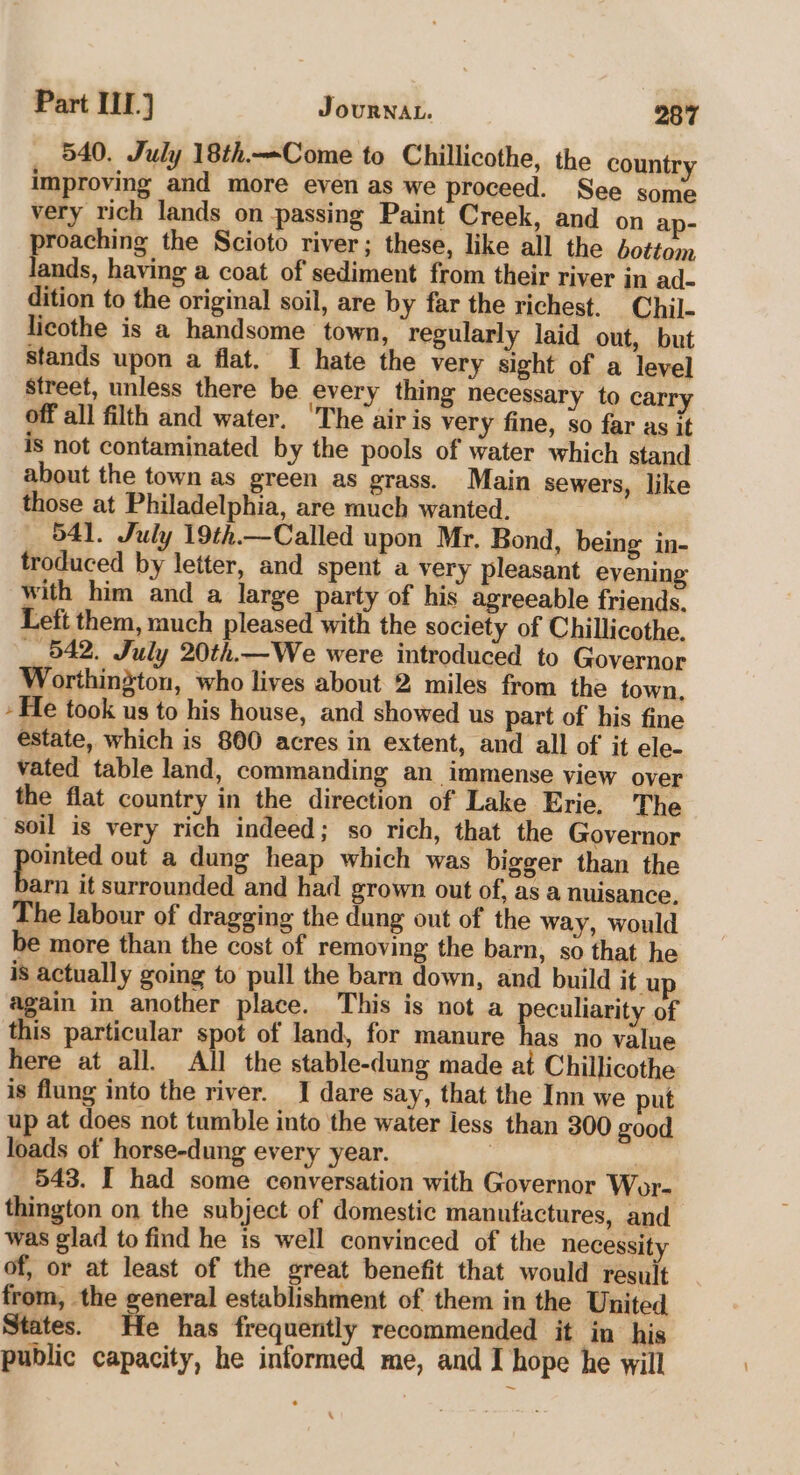 _ 540. July 18th—Come to Chillicothe, the country improving and more even as we proceed. See some very rich lands on passing Paint Creek, and on ap- proaching the Scioto river; these, like all the bottom lands, having a coat of sediment from their river in ad- dition to the original soil, are by far the richest. Chil- licothe is a handsome town, regularly laid out, but stands upon a flat, I hate the very sight of a level street, unless there be every thing necessary to carr off all filth and water. ‘The air is very fine, so far as it is not contaminated by the pools of water which stand about the town as green as grass. Main sewers, like those at Philadelphia, are much wanted. 541. July 19th.—Called upon Mr. Bond, being in- troduced by letter, and spent a very pleasant evening with him and a large party of his agreeable friends. Left them, much pleased with the society of Chillicothe. 542. July 20th.—We were introduced to Governor Worthindton, who lives about 2 miles from the town, - He took us to his house, and showed us part of his fine estate, which is 800 acres in extent, and all of it ele- vated table land, commanding an immense view over the flat country in the direction of Lake Erie. The soil is very rich indeed; so rich, that the Governor ointed out a dung heap which was bigger than the ks it surrounded and had grown out of, as a nuisance. The labour of dragging the dung out of the way, would be more than the cost of removing the barn, so that he is actually going to pull the barn down, and build it up again in another place. This is not a pocunaniix of this particular spot of land, for manure has no value here at all. All the stable-dung made at Chillicothe is flung into the river. I dare say, that the Inn we put up at does not tumble into the water less than 300 good loads of horse-dung every year. | ‘ 543. I had some conversation with Governor Wor- thington on the subject of domestic manufactures, and was glad to find he is well convinced of the necessity of, or at least of the great benefit that would result from, the general establishment of them in the United States. He has frequently recommended it in his public capacity, he informed me, and I hope he will