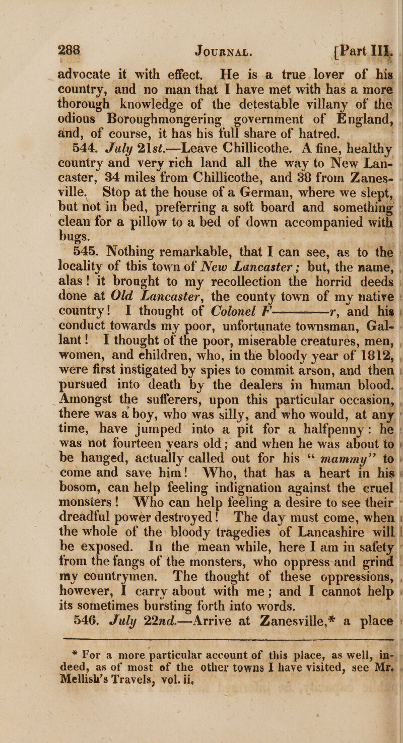 advocate it with effect. He is a true lover of his | country, and no man that I have met with has a more thorough knowledge of the detestable villany of the odious Boroughmongering government of England, | and, of course, it has his full share of hatred. 544, July 21st.—Leave Chillicothe. A fine, healthy country and very rich land all the way to New Lan- caster, 34 miles from Chillicothe, and 38 from Zanes- . ville. Stop at the house of a German, where we slept, | but not in bed, preferring a soft board and something » | ae for a pillow to a bed of down accompanied with | ugs. | Le | 545. Nothing remarkable, that I can see, as to the : locality of this town of New Lancaster; but, the name, , alas! it brought to my recollection the horrid deeds | done at Old Lancaster, the county town of my native country! I thought of Colonel F——-——,r, and his ; conduct towards my poor, unfortunate townsman, Gal- . lant! I thought of the poor, miserable creatures, men, women, and ehildren, who, in the bloody year of 1812, | were first instigated by spies to commit arson, and then | pursued into death by the dealers in human blood. | _Amongst the sufferers, upon this particular occasion, , there was a boy, who was silly, and who would, at any ° time, have jumped into a pit for a halfpenny: he : was not fourteen years old; and when he was about to | be hanged, actually called out for his “‘ mammy” to’ come and save him!- Who, that has a heart in his bosom, can help feeling indignation against the cruel | monsters! ‘Who can help feeling a desire to see their ° dreadful power destroyed! The day must come, when : the whole of the bloody tragedies of Lancashire will | be exposed. In the mean while, here I am in safety - from the fangs of the monsters, who oppress-and grind | my countrymen. The thought of these oppressions, , however, I carry about with me; and I cannot help » its sometimes bursting forth info words. ) 546. July 22nd.—Arrive at Zanesville,* a place | — — =- * For a more particular account of this place, as well, in-. deed, as of most of the other towns I have visited, see Mr. . Mellish’s Travels, vol. ii, =