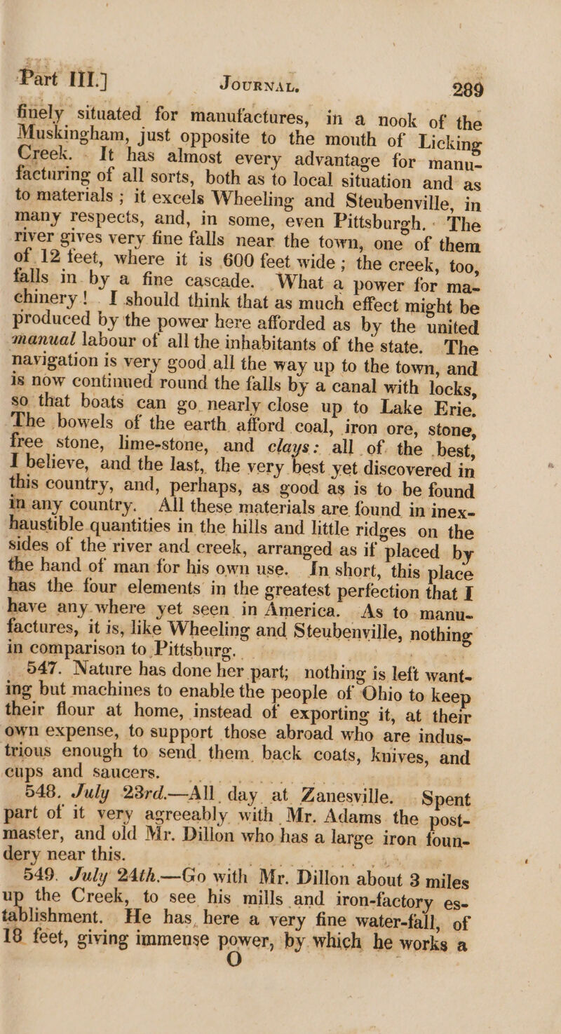 finely situated for manufactures, in a nook of the Muskingham, just opposite to the mouth of Licking Creek. - It has almost every advantage for manu- facturing of all sorts, both as to local situation and as to materials ; it excels Wheeling and Steubenville, in many respects, and, in some, even Pittsburgh. - The river gives very fine falls near the town, one of them of 12 feet, where it is 600 feet wide ; the creek, too, falls in. by a fine cascade. What a power for ma. chinery! . I should think that as much effect might be produced by the power here afforded as by the united manual labour of all the inhabitants of the state. The navigation is very good all the way up fo the town, and is now continued round the falls by a canal with locks, so that boats can go nearly close up to Lake Erie, The bowels of the earth afford coal, iron ore, stone, free stone, lime-stone, and clays: all of. the best, I believe, and the last, the very best yet discovered in this country, and, perhaps, as good as is to be found in any country. All these materials are found in inex- haustible quantities in the hills and little ridges on the sides of the river and creek, arranged as if placed by the hand of man for his own use. In short, this place has the four elements in the greatest perfection that I have any where yet seen in America. As to manu- factures, it is, like Wheeling and Steubenville, nothing in comparison to Pittsburg. — Fos ‘aha 547. Nature has done her part; nothing is left want- ing but machines to enable the people of Ohio to kee their flour at home, instead of exporting it, at their own expense, to support those abroad who are indus- trious enough to send them. back coats, knives, and Gips.and saucers. .. ss. oi 548. July 238rd—All day at Zanesville. Spent part of it very agreeably with Mr. Adams. the post- master, and old Mr. Dillon who has a large iron foun- dery near this. won: (aa 549. July 24th—Go with Mr. Dillon about 3 miles up the Creek, to see his mills and iron-factory es- tablishment. He has, here a very fine water-fall, of 18 feet, giving immense power, by which he works a