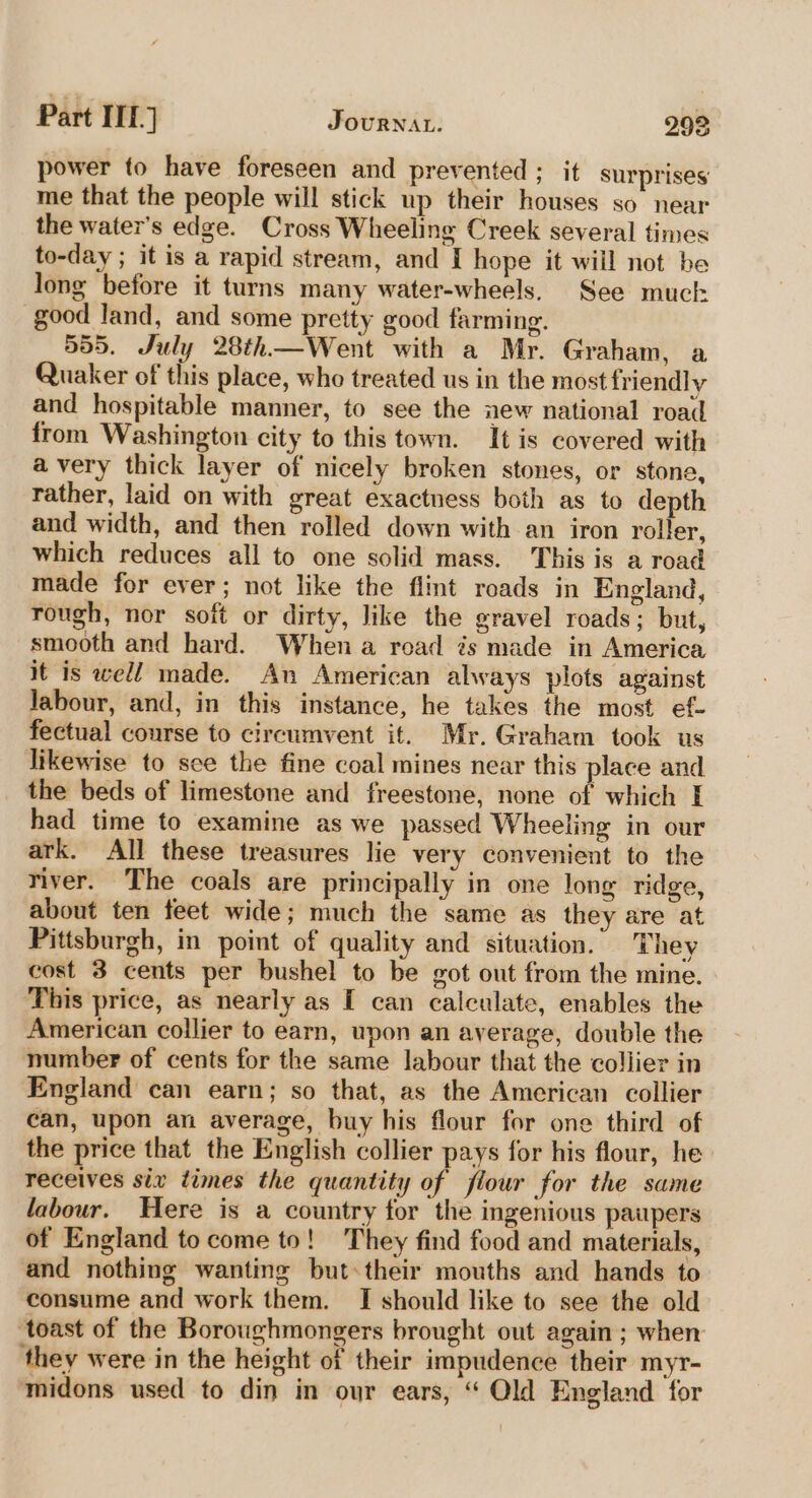 Part ITE.} JourNat. 298 power to have foreseen and prevented ; it surprises’ me that the people will stick up their houses so near the water’s edge. Cross Wheeling Creek several times to-day ; it is a rapid stream, and [ hope it will not be long before it turns many water-wheels. See much good land, and some pretty good farming. 555. July 28th—Went with a Mr. Graham, a Quaker of this place, who treated us in the most friendly and hospitable manner, to see the new national road from Washington city to this town. It is covered with avery thick layer of nicely broken stones, or stone, rather, laid on with great exactness both as to depth and width, and then rolled down with an iron roller, which reduces all to one solid mass. This is a road made for ever; not like the flint roads in England, rough, nor soft or dirty, like the gravel roads; but, smooth and hard. When a road is made in America it is well made. An American always plots against Jabour, and, in this instance, he takes the most ef- fectual course to circumvent it. Mr. Graham took us likewise to sce the fine coal mines near this place and the beds of limestone and freestone, none of which I had time to examine as we passed Wheeling in our ark. All these treasures lie very convenient to the river. The coals are principally in one long ridge, about ten feet wide; much the same as they are at Pittsburgh, in point of quality and situation. They cost 3 cents per bushel to be got out from the mine. This price, as nearly as [ can calculate, enables the American collier to earn, upon an average, double the number of cents for the same labour that the collier in England can earn; so that, as the American collier can, upon an average, buy his flour for one third of the price that the English collier pays for his flour, he receives six times the quantity of flour for the same labour. Here is a country for the ingenious paupers of England to come to! They find food and materials, and nothing wanting but:their mouths and hands to consume and work them. I should like to see the old toast of the Boroughmongers brought out again ; when they were in the height of their impudence their myr- midons used to din in our ears, “ Old England for