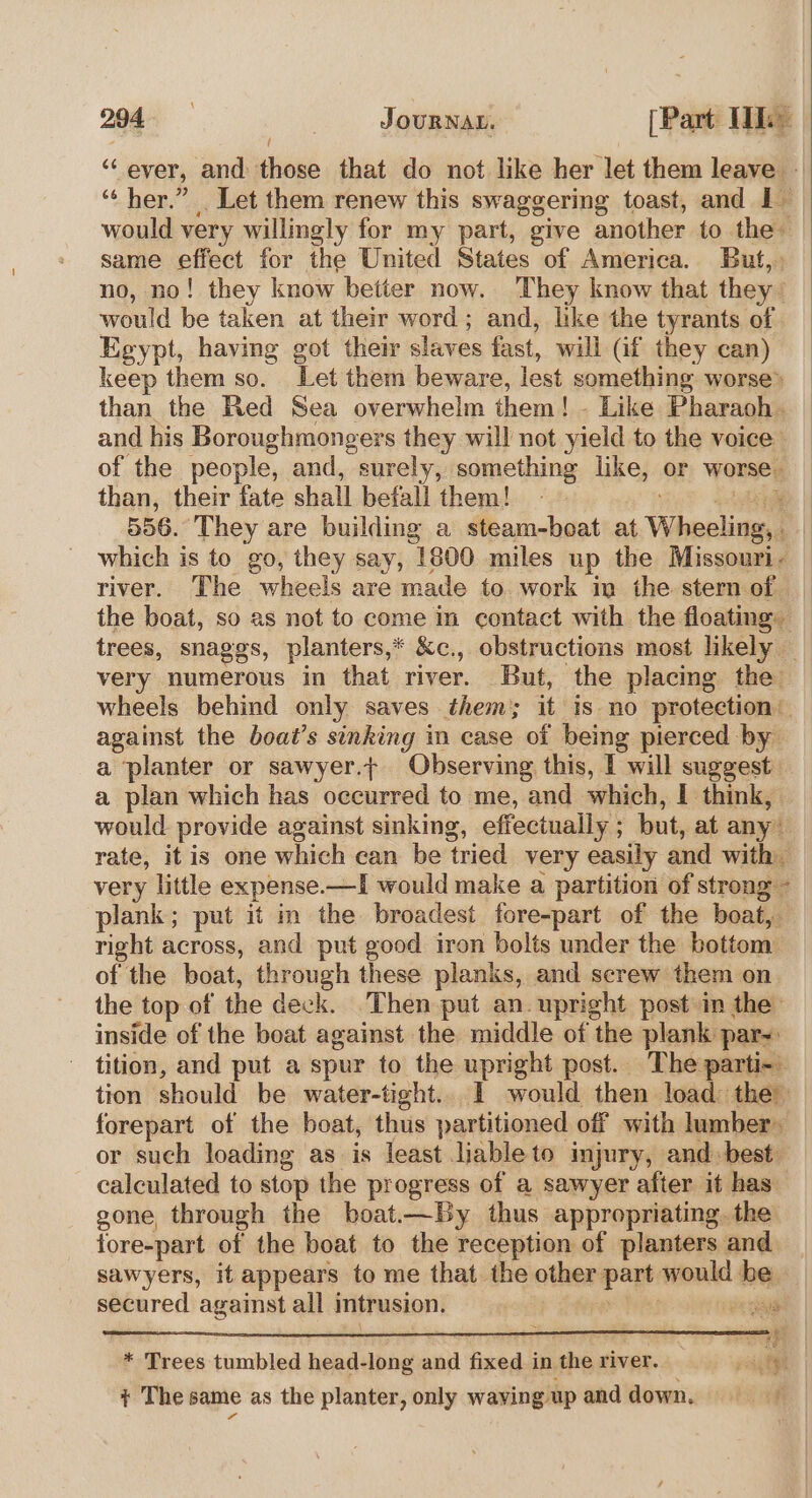 “ever, and those that do not like her let them leave — “‘ her.” Let them renew this swaggering toast, and I would very willingly for my part, give another to the- same effect for the United States of America. But, no, no! they know better now. They know that they’ would be taken at their word; and, like the tyrants of Egypt, having got their slaves fast, will (if they can) keep them so. Let them beware, lest something worse® than the Red Sea overwhelm them! - Like Pharaoh. and his Boroughmongers they will not yield to the voice of the people, and, surely, something like, or worse. than, their fate shall befall them! - “ue slag 556. They are building a steam-boat at Wheeling, . which is to go, they say, 1800 miles up the Missouri- river. The wheels are made to work in the stern of the boat, so as not to come m contact with the floating. trees, snaggs, planters,* &amp;c., obstructions most likely _ very numerous in that river. But, the placing the wheels behind only saves them; it is no protection against the boat’s sinking im case of being pierced by a planter or sawyer.t Observing this, I will suggest a plan which has occurred to me, and which, I think, would provide against sinking, effectually ; but, at any” rate, it is one which can be tried very easily and with very little expense.—I would make a partition of strong -_ plank; put it m the broadest fore-part of the boat, right across, and put good iron bolts under the bottom of the boat, through these planks, and screw them on the top of the deck. Then put an upright post im the inside of the boat against the middle of the plank par-: tition, and put a spur to the upright post. The parti- tion should be water-tight.. 1 would then load the forepart of the boat, thus partitioned off with lumber- or such loading as is least liable to injury, and. best. calculated to stop the progress of a sawyer after it has. gone, through the boat.—By thus appropriating. the fore-part of the boat to the reception of planters and. sawyers, it appears to me that the other part would be secured against all intrusion. Pcs “ga \ : &gt; _ $3 * Trees tumbled head-long and fixed in the river. paigigh + The same as the planter, only waving up and down.