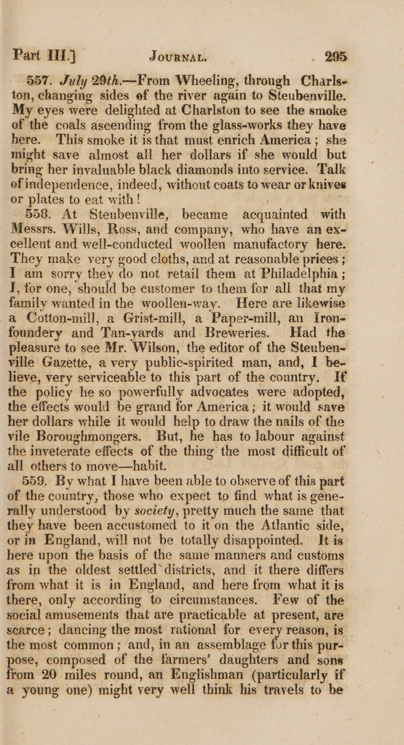557. July 29th—From Wheeling, through Charls- ton, changing sides of the river again to Steubenville. My eyes were delighted at Charlsten to see the smoke of the coals ascending from the glass-works they have here. This smoke it is that must enrich America; she might save almost all her dollars if she would but bring her invaluable black diamonds into service. Talk of independence, indeed, without coats to wear or knives or plates to eat with! : 558. At Steubenville, became acquainted with Messrs. Wills, Ross, and company, who have an ex- cellent and well-conducted woollen manufactory here. They make very good cloths, and at reasonable prices ; I am sorry they do not retail them at Philadelphia ; I, for one, should be customer to them for all that my family wanted in the woollen-way. Here are likewise a Cotton-mill, a Grist-mill, a Paper-mill, an Iron- foundery and Tan-yards and Breweries. Had the pleasure to see Mr. Wilson, the editor of the Stenben- ville Gazette, a very public-spirited man, and, I be- lieve, very serviceable to this part of the country, If the policy he so powerfully advocates were adopted, the effects would be grand for America; it would save her dollars while it would help to draw the nails of the vile Boroughmongers. But, he has to labour against the inveterate effects of the thing the most difficult of all others to move—habit. 559. By what I have been able to observe of this part of the country, those who expect to find what is gene- rally understood by society, pretty much the same that they have been accustomed to it on the Atlantic side, or in England, will not be totally disappointed. It is here upon the basis of the same manners and customs as in the oldest settled’ districts, and it there differs from what it is in England, and here from what it is there, only according to circumstances. Few of the social amusements that are practicable at present, are scarce; dancing the most rational for every reason, is’ the most common; and, in an assemblage for this pur- ose, composed of the farmers’ daughters and sons rom 20 miles round, an Englishman (particularly if a young one) might very well think his travels to be