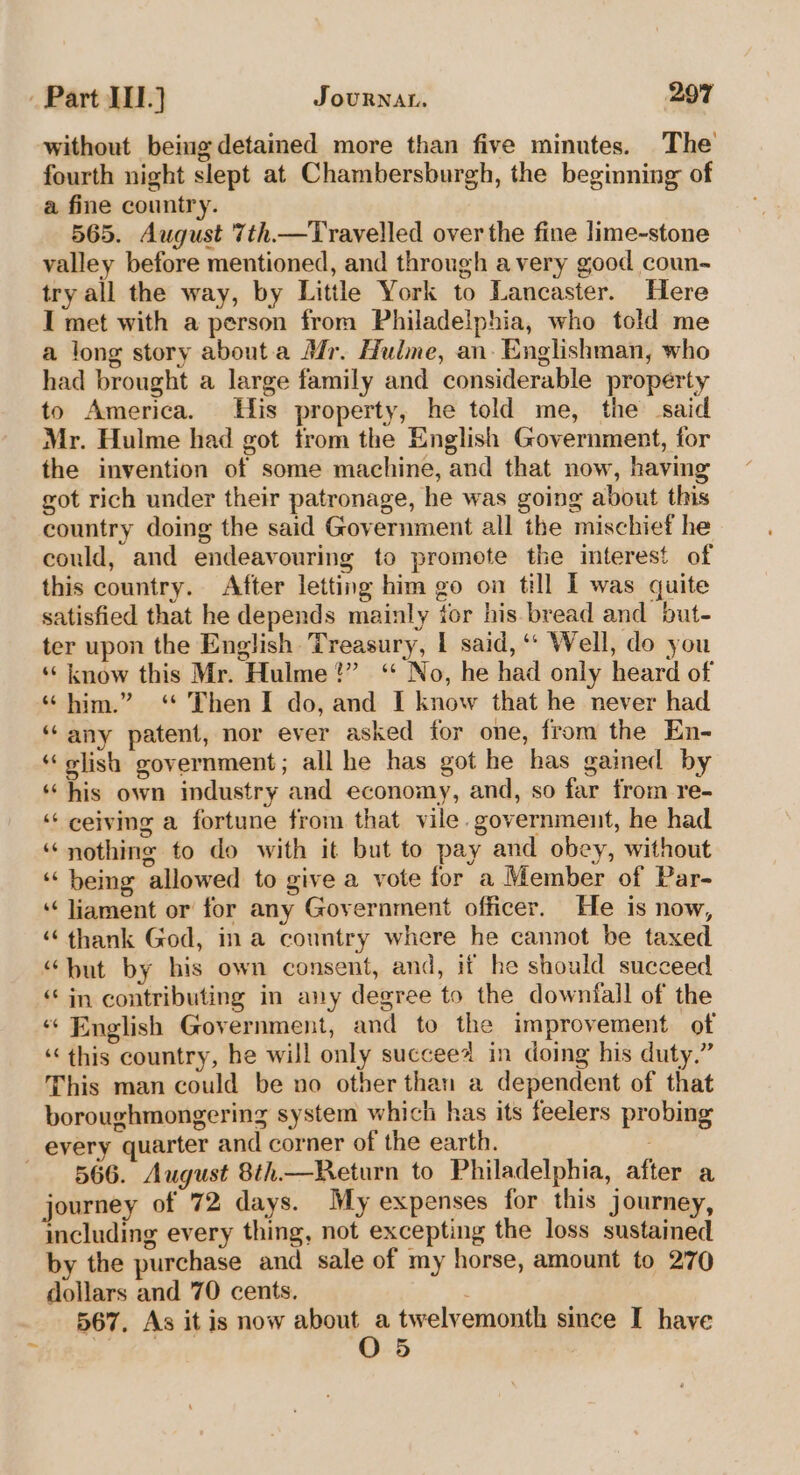 without being detained more than five minutes. The fourth night slept at Chambersburgh, the beginning of a fine country. 565. August 7th.—Travelled over the fine lime~stone valley before mentioned, and through avery good coun-~ try all the way, by Little York to Lancaster. Here I met with a person from Philadelphia, who told me a long story about.a Mr. Hulme, an- Englishman, who had brought a large family and considerable property to America. His property, he told me, the said Mr. Hulme had got trom the English Government, for the invention of some machine, and that now, having got rich under their patronage, he was going about this country doing the said Government all the mischief he could, and endeavouring to promote the interest of this country. After letting him go on till IT was quite satisfied that he depends mainly tor his bread and but- ter upon the English Treasury, I said, ‘‘ Well, do you ‘“‘ know this Mr. Hulme?” ‘“ No, he had only heard of “him.” ‘ Then I do, and I know that he never had ‘any patent, nor ever asked for one, from the En- ‘“‘elish government; all he has got he has gained by ‘his own industry and economy, and, so far from re- ‘‘ ceiving a fortune from that vile. government, he had “nothing to do with it but to pay and obey, without ‘being allowed to give a vote for a Member of Par- ‘‘liament or for any Government officer. He is now, “ thank God, in a country where he cannot be taxed “but by his own consent, and, if he should succeed ‘“‘ in contributing in any degree to the downfall of the ‘‘ English Government, and to the improvement of ‘this country, he will only succeea in doing his duty.” This man could be no other than a dependent of that boroughmongering system which has its feelers probing every quarter and corner of the earth. 566. August 8th.—Return to Philadelphia, after a journey of 72 days. My expenses for this journey, including every thing, not excepting the loss sustained by the purchase and sale of my horse, amount to 270 dollars and 70 cents. | 567, As it Is now ee twelvemonth since I have