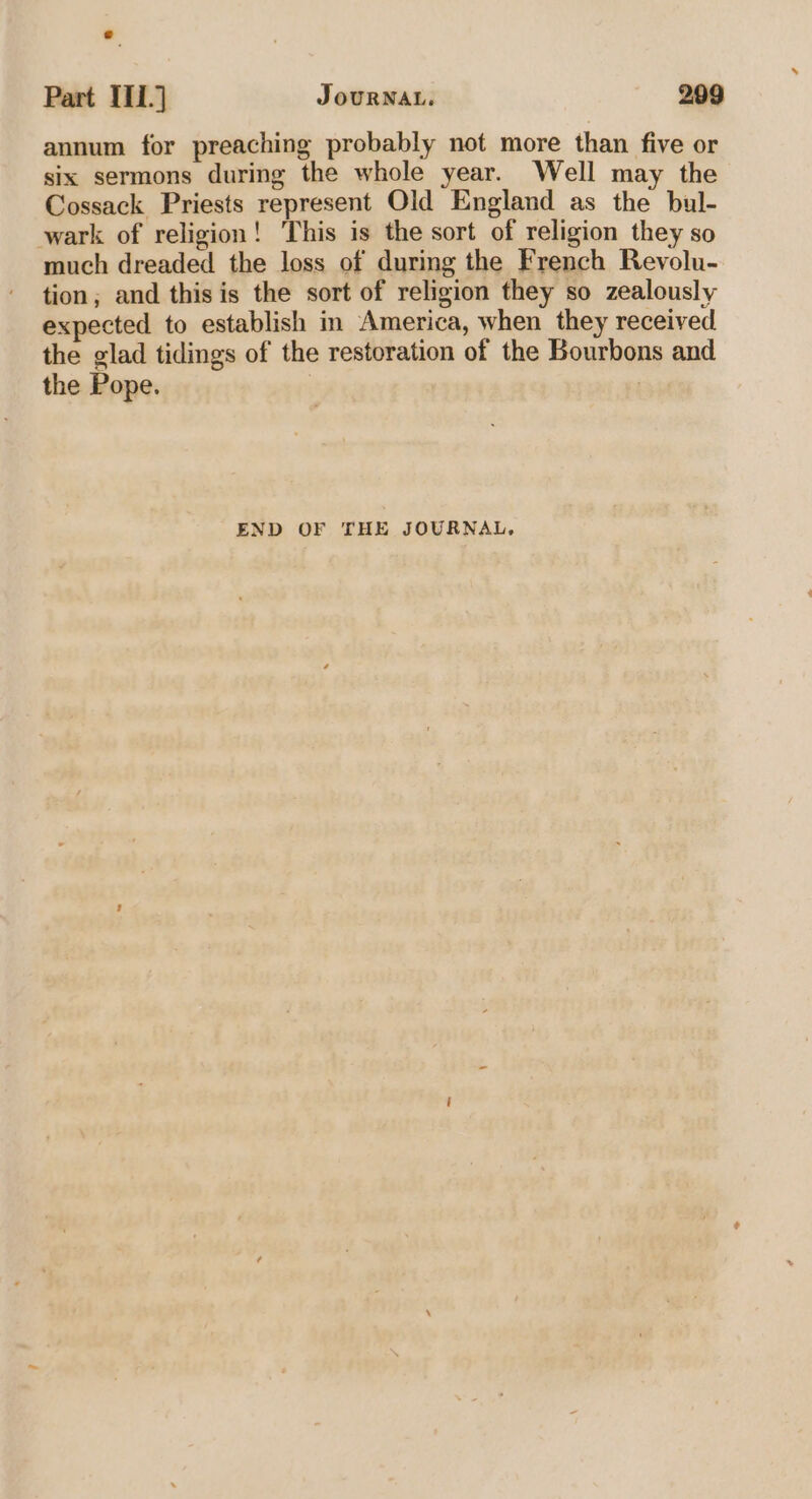 annum for preaching probably not more than five or six sermons during the whole year. Well may the Cossack Priests represent Old England as the bul- wark of religion! This is the sort of religion they so much dreaded the loss of during the French Revolu- tion; and this is the sort of religion they so zealously expected to establish in America, when they received the glad tidings of the restoration of the Bourbons and the Pope. | i END OF THE JOURNAL,