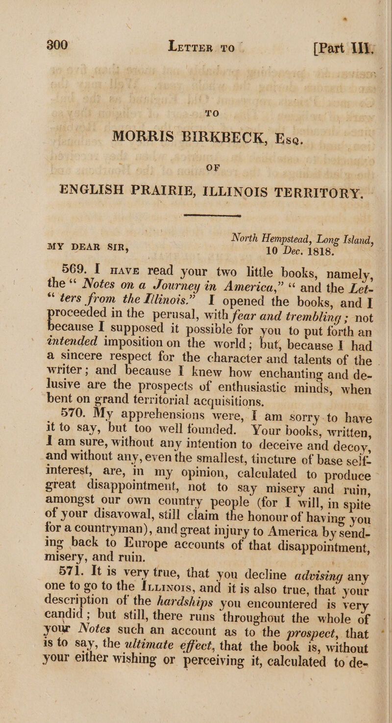 * TO MORRIS BIRKBECK, Esa. OF ENGLISH PRAIRIE, ILLINOIS TERRITORY. North Hempstead, Long Island, MY DEAR SIR, 10 Dec. 1818. 569. I nave read your two little books, namely, the “ Notes on a Journey in America,” “ and the Let. “ters from the Iilinois.” I opened the books, and I pie in the perusal, with fear and trembling ; not ecause I supposed it possible for you to put forth an intended imposition on the world; but, because I had writer ; and because I knew how enchanting and de- lusive are the prospects of enthusiastic minds, when bent on grand territorial acquisitions. 570. My apprehensions were, I am sorry to have it to say, but too well founded. Your books, written, I am sure, without any intention to deceive and decoy, and without any, even the smallest, tincture of base self. interest, are, in my opimion, calculated to produce great disappointment, not to say misery and ruin, amongst our own country people (for I will, in spite of your disavowal, still claim the honour of having you for a countryman), and great injury to America by send- ing back to Europe accounts of that disappointment, misery, and ruin. 571. It is very true, that you decline advising any one to go to the Iuxinors, and it is also true, that your description of the hardships you encountered is very candid ; but still, there runs throughout the whole of is to say, the ultimate effect, that the book is, without your either wishing or perceiving it, calculated to de-