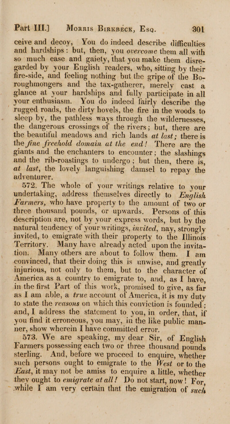 ceive and decoy, You do indeed describe difficulties and hardships: but, then, you overcome them all with so much ease and gaiety, that you make them disre- garded by your English readers, who, sitting by their fire-side, and feeling nothing but the gripe of the Bo- roughmongers and the tax-gatherer, merely cast a glance at your hardships and fully participate in all your enthusiasm. You do indeed fairly describe the — rugged roads, the dirty hovels, the fire in the woods to sleep by, the pathless ways through the wildernesses, the dangerous crossings of the rivers ; but, there are the beautiful meadows and rich lands at last; there is the fine freehold domain at the end! There are the giants and the enchanters to encounter; the slashings and the rib-roastings to undergo; but then, there is, at last, the lovely languishing damsel to repay the adventurer. ) 572. The whole of your writings relative to your undertaking, address themselves directly to English Farmers, who have property to the amount of two or three thousand pounds, or upwards. Persons of this description are, not by your express words, but by the natural tendency of your writings, invited, nay, strongly invited, to emigrate with their property to the Illinois: Territory. Many have already acted upon the invita- tion. Many others are about to follow them. I am convinced, that their doing this is unwise, and greatly injurious, not only to them, but to the character of America as a country to emigrate to, and, as I have, in the first Part of this work, promised to give, as far as I am able, a true account of America, it is my duty to state the reasons on which this conviction is founded ; and, I address the statement to you, in order, that, if you find it erroneous, you may, in the like public man- ner, show wherein I have committed error. . 573. We are speaking, my dear Sir, of English Farmers possessing each two or three thousand pounds sterling. And, before we proceed to enquire, whether such persons ought to emigrate to the West or to the East, it may not be amiss to enquire a little, whether they ought to emigrate atall! Do not start, now! For, ~ while i am very certain that the emigration of such