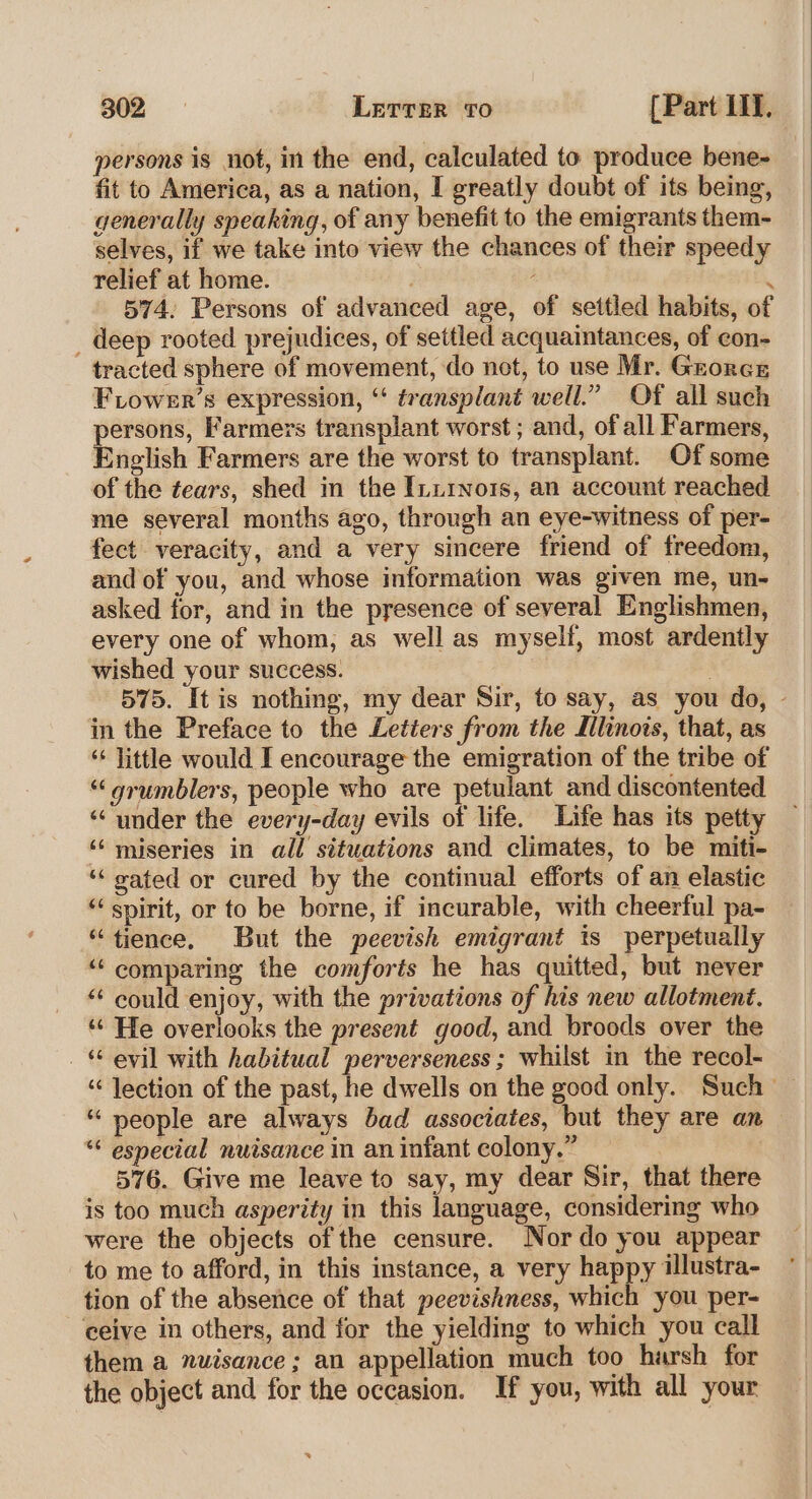 persons is not, in the end, calculated to produce bene- fit to America, as a nation, I greatly doubt of its being, generally speaking, of any benefit to the emigrants them- selves, if we take into view the chances of their speedy relief at home. : 574. Persons of advanced age, of settled habits, of _ deep rooted prejudices, of settled acquaintances, of con- tracted sphere of movement, do not, to use Mr. Gzorcr Fiower’s expression, “ transplant well.” Of all such persons, Farmers transplant worst ; and, of all Farmers, English Farmers are the worst to transplant. Of some of the tears, shed in the Ini1No1s, an account reached me several months ago, through an eye-witness of per- fect veracity, and a very sincere friend of freedom, and of you, and whose information was given me, un- asked for, and in the presence of several Englishmen, every one of whom, as well as myself, most ardently wished your success. | 575. It is nothing, my dear Sir, to say, as you do, - in the Preface to the Letters from the Mlinois, that, as ‘‘ little would I encourage the emigration of the tribe of “grumblers, people who are petulant and discontented ‘“‘ under the every-day evils of life. Life has its petty ‘‘ miseries in all situations and climates, to be miti- ‘‘ sated or cured by the continual efforts of an elastic “spirit, or to be borne, if incurable, with cheerful pa- “tience, But the peevish emigrant ts perpetually “ comparing the comforts he has quitted, but never “‘ could enjoy, with the privations of his new allotment. ‘“¢ He overlooks the present good, and broods over the _ “ evil with habitual perverseness ; whilst in the recol- “ lection of the past, he dwells on the good only. Such — “ people are always bad associates, but they are an “ especial nuisance in an infant colony.” 576. Give me leave to say, my dear Sir, that there is too much asperity in this language, considering who were the objects of the censure. Nor do you appear to me to afford, in this instance, a very happy illustra- tion of the absence of that peevishness, which you per- ceive in others, and for the yielding to which you call them a nuisance; an appellation much too harsh for the object and for the occasion. If you, with all your