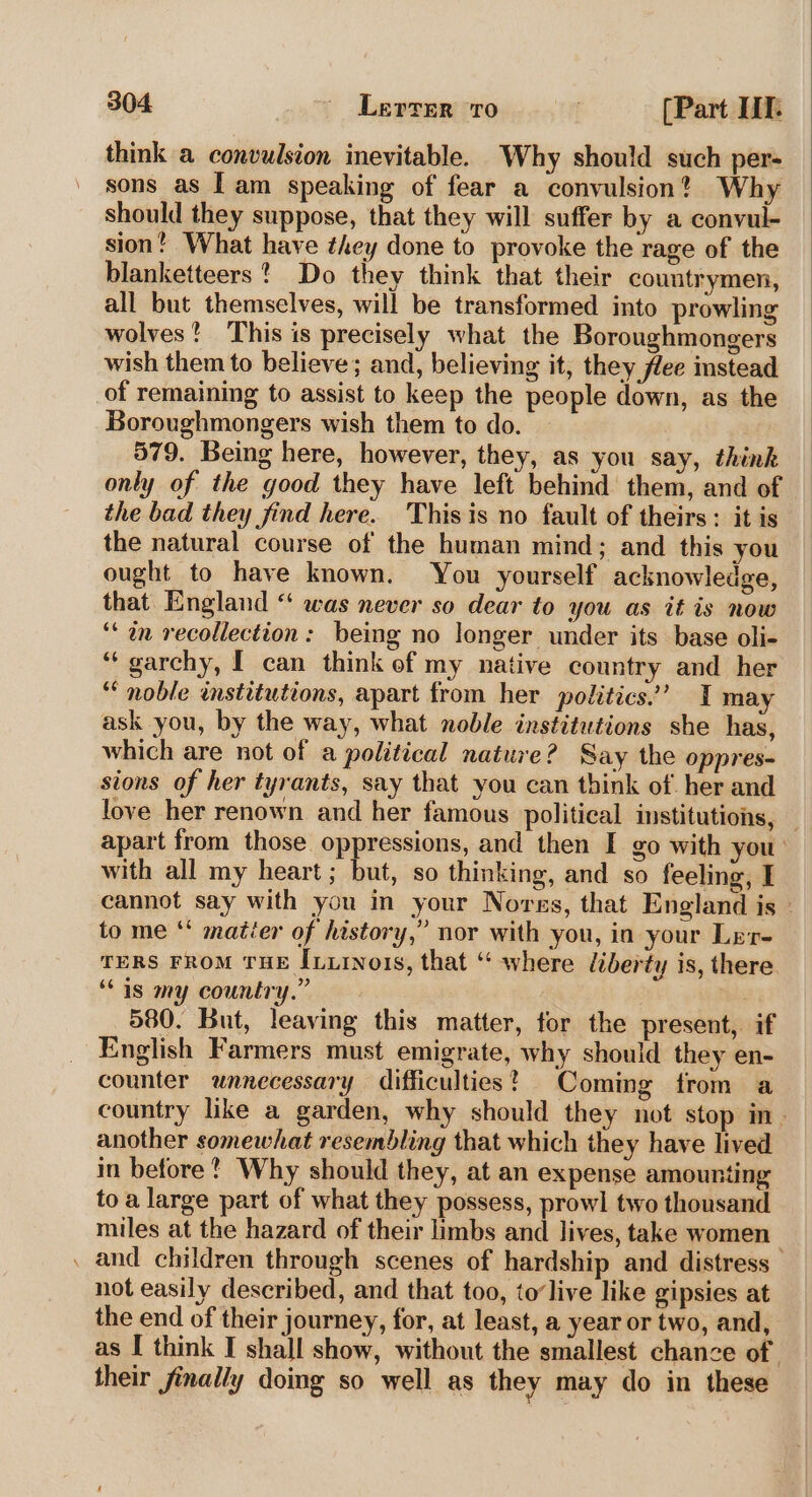 think a convulsion inevitable. Why should such per- sons as Lam speaking of fear a convulsion? Why should they suppose, that they will suffer by a convul- sion! What have they done to provoke the rage of the blanketteers? Do they think that their countrymen, all but themselves, will be transformed into prowling wolves? This is precisely what the Boroughmongers wish them to believe; and, believing it, they flee instead of remaining to assist to keep the people down, as the Boroughmongers wish them to do. 579. Being here, however, they, as you say, think only of the good they have left behind them, and of the bad they find here. Thisis no fault of theirs: it is the natural course of the human mind; and this you ought to have known. You yourself acknowledge, that England “ was never so dear to you as it is now ‘* in recollection: being no longer under its base oli- ‘‘ garchy, [ can think of my native country and her ‘noble institutions, apart from her politics.’ I may ask you, by the way, what noble institutions she has, which are not of a political nature? Say the oppres- sions of her tyrants, say that you can think of her and love her renown and her famous political institutions, _ apart from those oppressions, and then I go with you’ with all my heart; but, so thinking, and so feeling, I cannot say with you in your Norss, that England is - to me ‘‘ maitéer of history,” nor with you, in your Lrr- TERS FROM THE Ixiinois, that ‘“ where liberty is, there “as my country.” 7 580. But, leaving this matter, for the present, if English Farmers must emigrate, why should they en- counter unnecessary difficulties? Coming from a country like a garden, why should they not stop in. another somewhat resembling that which they have lived in before? Why should they, at an expense amounting to a large part of what they possess, prowl two thousand miles at the hazard of their limbs and lives, take women , and children through scenes of hardship and distress not easily described, and that too, to’live like gipsies at the end of their journey, for, at least, a year or two, and, as I think I shall show, without the smallest chance of . their jinally doing so well as they may do in these