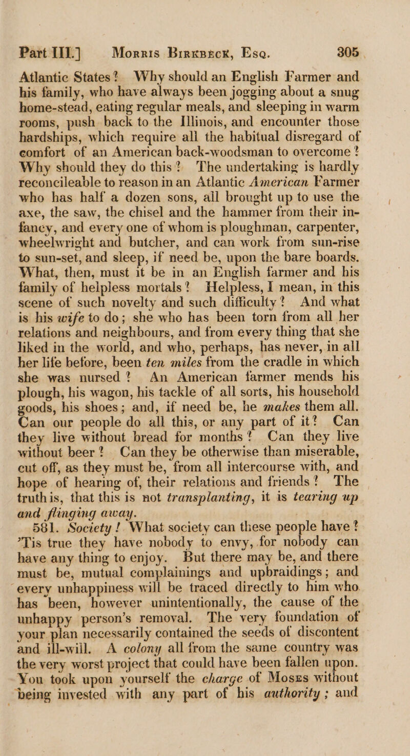 Atlantic States? Why should an English Farmer and his family, who have always been jogging about a snug home-stead, eating regular meals, and sleeping in warm rooms, push back to the Illinois, and encounter those hardships, which require all the habitual disregard of comfort of an American back-woodsman to overcome ? Why should they do this?) The undertaking is hardly reconcileable to reason in an Atlantic American Farmer who has half a dozen sons, ail brought up to use the axe, the saw, the chisel and the hammer from their in- fancy, and every one of whom is ploughman, carpenter, wheelwright and butcher, and can work from sun-rise to sun-set, and sleep, if need be, upon the bare boards. What, then, must it be in an English farmer and his family of helpless mortals? Helpless, I mean, in this scene of such novelty and such difficulty? And what is his wife to do; she who has been torn from all her relations and neighbours, and from every thing that she liked in the world, and who, perhaps, has never, in all her life before, been ten miles from the cradle in which she was nursed? An American farmer mends his plough, his wagon, his tackle of all sorts, his household goods, his shoes; and, if need be, he makes them all. Can our people do all this, or any part of it? Can they live without bread for months? Can they live without beer * Can they be otherwise than miserable, cut off, as they must be, from all intercourse with, and hope of hearing of, their relations and friends! The truthis, that this is not transplanting, it is tearing up and flinging away. | 581. Society !. What society can these people have ? *Tis true they have nobody to envy, for nobody can have any thing to enjoy. But there may be, and there must be, mutual complainings and upbraidings; and ‘every unhappiness will be traced directly to him who. has been, however unintentionally, the cause of the unhappy person’s removal. The very foundation of your plan necessarily contained the seeds of discontent and ill-will. A colony all from the same country was the very worst project that could have been fallen upon. You took upon yourself the charge of Moszs without being invested with any part of his authority ; and