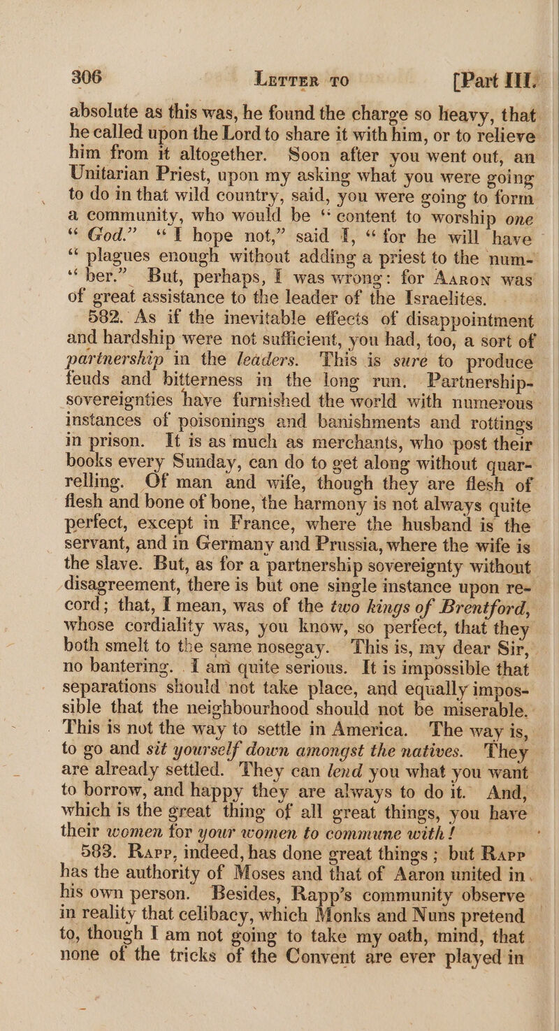 absolute as this was, he found the charge so heavy, that. he called upon the Lord to share it with him, or to relieve him from it altogether. Soon after you went out, an Unitarian Priest, upon my asking what you were going to do in that wild country, said, you were going to form a community, who would be ‘ content to worship one ““ God.” ‘“¥ hope not,” said I, “for he will have ‘“ plagues enough without adding a priest to the num- ‘‘ ber.” But, perhaps, | was wrong: for Aaron was of great assistance to the leader of the Israelites. 582. As if the inevitable effects of disappointment and hardship were not sufficient, you had, too, a sort of partnership in the leaders. This is sure to produce feuds and bitterness in the long run. Partnership- sovereignties have furnished the world with numerous. instances of poisonings and banishments and rottings i prison. It is as much as merchants, who -post their books every Sunday, can do to get along without quar- rellng. Of man and wife, though they are flesh of flesh and bone of bone, the harmony is not always quite perfect, except in France, where the husband is the servant, and in Germany and Prussia, where the wife is the slave. But, as for a partnership sovereignty without disagreement, there is but one single instance upon re- cord; that, I mean, was of the two kings of Brentford, whose cordiality was, you know, so perfect, that they both smelt to the same nosegay. This is, my dear Sir, no bantering. I ami quite serious. It is impossible that separations should not take place, and equally impos- sible that the neighbourhood should not be miserable. _ This 1s not the way to settle in America. The way is, to go and sit yourself down amongst the natives. They are already settled. They can lend you what you want to borrow, and happy they are always to do it. And, which is the great thing of all great things, you have their women tor your women to commune with ! 583. Rapp, indeed, has done great things ; but Rapp has the authority of Moses and that of Aaron united in. his own person. Besides, Rapp’s community observe — in reality that celibacy, which Monks and Nuns pretend to, though I am not going to take my oath, mind, that. none of the tricks of the Convent are ever played in