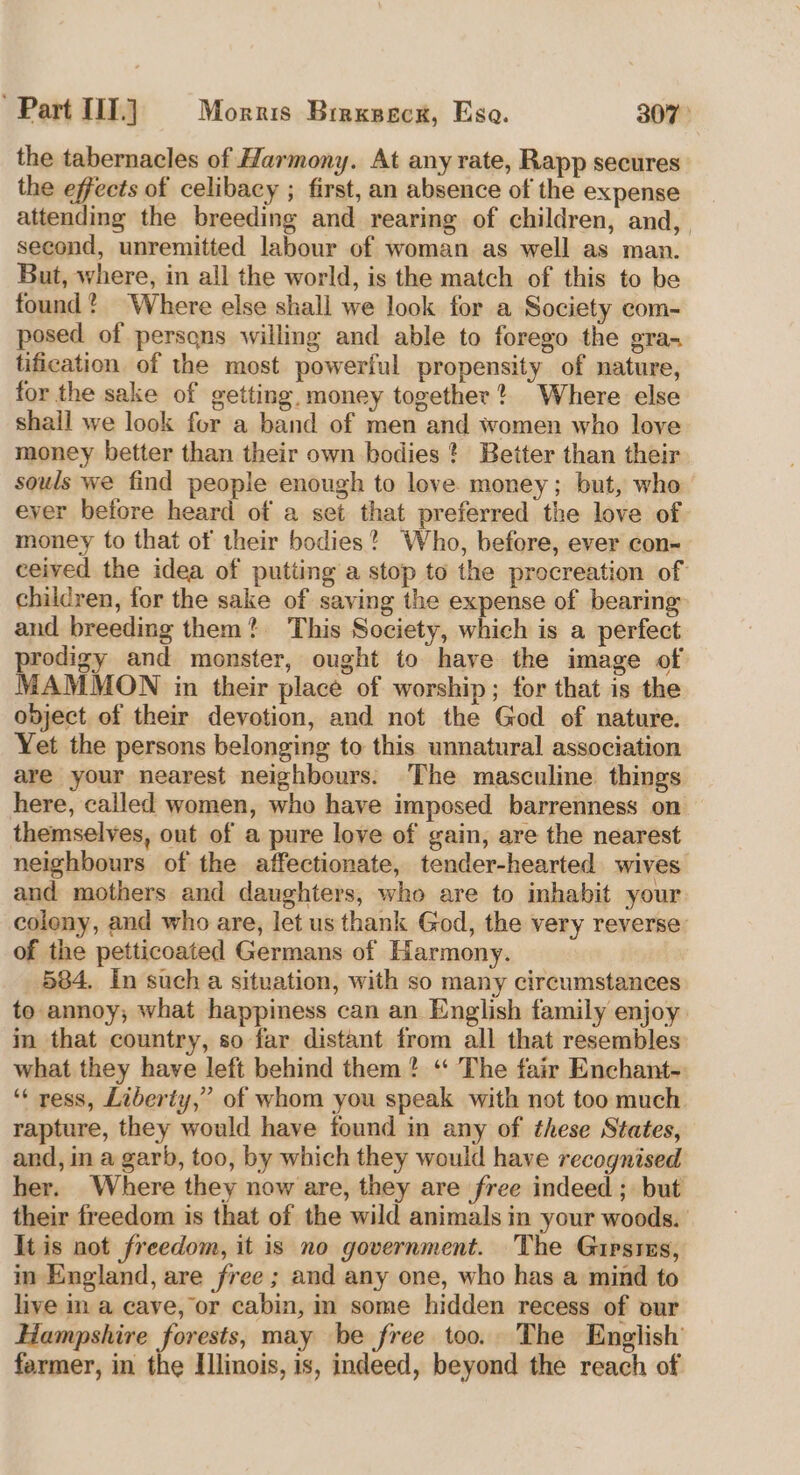 the tabernacles of Harmony. At any rate, Rapp secures the effects of celibacy ; first, an absence of the expense attending the breeding and rearing of children, and, second, unremitted labour of woman as well as man. But, where, in all the world, is the match of this to be found? Where else shall we look for a Society com- posed of persqns willing and able to forego the gra- tification of the most powerful propensity of nature, for the sake of getting, money together? Where else shall we look for a band of men and women who love money better than their own bodies? Better than their souls we find people enough to love. money; but, who ever before heard of a set that preferred the love of money to that of their bodies? Who, before, ever con- ceived the idea of putting a stop to the procreation of children, for the sake of saving the expense of bearing and breeding them? This Society, which is a perfect prodigy and monster, ought to have the image of MAMMON in their place of worship; for that is the ovject of their devotion, and not the God of nature. Yet the persons belonging to this unnatural association are your nearest neighbours. The masculine things here, called women, who have imposed barrenness on themselves, out of a pure love of gain, are the nearest neighbours of the affectionate, tender-hearted wives and mothers and daughters, who are to inhabit your coleny, and who are, let us thank God, the very reverse’ of the petticoated Germans of Harmony. 584. In such a situation, with so many circumstances to annoy; what happimess can an English family enjoy in that country, so far distant from all that resembles what they have left behind them? “ The fair Enchant-. “‘ ress, Liberty,” of whom you speak with not too much. rapture, they would have found in any of these States, and, in a garb, too, by which they would have recognised her. Where they now are, they are free indeed ; but their freedom is that of the wild animals in your woods. Itis not freedom, it is no government. The Guipsres, in England, are free ; and any one, who has a mind to live in a cave, or cabin, in some hidden recess of our Hampshire forests, may be free too. The English farmer, in the Illinois, is, indeed, beyond the reach of