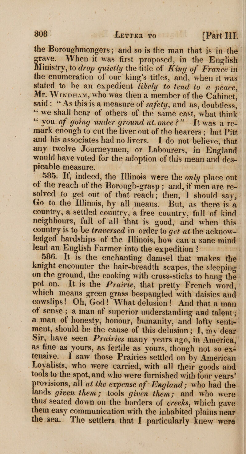 the Boroughmongers; and so is the man that is in the grave. When it was first proposed, in the English Ministry, to drop quietly the title of King of France in the enumeration of our king’s titles, and, when it was stated to be an expedient likely to tend to a peace, Mr. Winpuam, who was then a member of the Cabinet, said: ‘‘ As this is a measure of safety, and as, doubtless, ‘‘ we shall hear of others of the same cast, what think ‘you. of going under ground at. once?” It was a re- mark enough to cut the liver out of the hearers; but Pitt and his associates had no livers. I do not believe, that any twelve Journeymen, or Labourers, in England would have voted for the adoption of this mean and des- picable measure. 585. If, indeed, the Illinois were the only place out of the reach of the Borough-grasp ; and, if men are re- solved to get out of that reach; then, I should say, Go to the Illinois, by all means. But, as there is a country, a settled country, a free country, full of kind neighbours, full of all that is good, and when this: country is to be traversed in order to get at the acknow- ledged hardships of the Illinois, how can a sane mind lead an English Farmer into the expedition 2 NA 586. It is the enchanting damsel that makes the knight encounter the hair-breadth scapes, the sleeping - on the ground, the cooking with cross-sticks to hang the pot on.. It is the Prairie, that pretty French word, which means green grass bespangled with daisies and cowslips! Oh, God! What delusion! And that a man of sense ; a man of superior understanding and talent; aman of honesty, honour, humanity, and lofty senti- ment, should be the cause of this delusion; I, my dear Sir, have seen Prairies many years ago, in America, as fine as yours, as fertile as yours, though not so ex- tensive. I saw those Prairies settled on by American Loyalists, who were carried, with all their goods and tools to the spot, and who were furnished with four years’ provisions, all at the expense of England ; who had the lands given them; tools given them; and who were. thus seated down on the borders of creeks, which gave them easy communication with the inhabited plains near the sea. The settlers that I particularly knew were