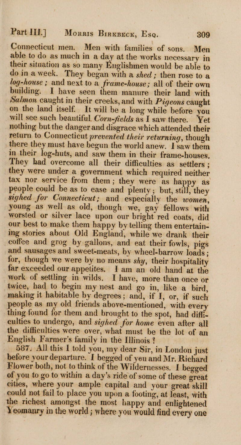 Connecticut men. Men with families of sons. Men able to do as much in a day at the works necessary in their situation as so many Englishmen would be able to do in aweek. They began with a shed ; then rose to a log-house ; and next to a frame-house ; all of their own building. I have seen them manure their land with Saimon caught in their creeks, and with Pigeons caught on the land itself. It will be a long while before you will see such beautiful. Corn-fields as I saw there. ‘Yet nothing but the danger and disgrace which attended their return to Connecticut prevented their returning, though there they must have begun the world anew. I saw them in their log-huts, and saw them in their frame-houses, They had overcome all their difficulties as settlers ; they were under a government which required neither tax nor service from them; they were as happy as people could be as to ease and plenty; but, still, they sighed for Connecticut; and especially the women, young as well as old, though we, gay fellows with worsted or silver lace upon our bright red coats, did our best to make them happy by telling them entertain- ing stories about Old England, while we drank their coffee and grog by gallons, and eat their fowls, pigs and sausages and sweet-meats, by wheel-barrow loads ; for, though we were by no means shy, their hospitality far exceeded our appetites. Jam an old hand at the work of settling in wilds. I have, more than once or twice, had to begin my nest and go in, like a bird, making it habitable by degrees; and, if I, or, if such people as my old friends above-mentioned, with every thing found for them and brought to the spot, had diffi- culties to undergo, and sighed for home even after all the difficulties were over, what must be the lot of an English Farmer’s family in the Illinois ? 587. All this I told you, my dear Sir, in London just before your departure. I begged of you and Mr. Richard Flower both, not to think of the Wildernesses. I begged of you to go to within a day’s ride of some of these great cities, where your ample capital and your great skill could not fail to place you upon a footing, at least, with the richest amongst the most happy and enlightened Yeomanry in the world ; where you would find eyery one