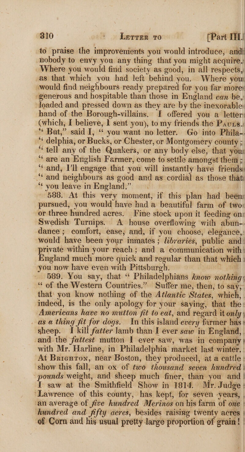 to praise the improvements you would introduce, and} nobody to envy you any thing that you might acquire. Where you would find society as good, in all respects, as that which you had left behind you. Where you would find neighbours ready prepared for you far more: generous and hospitable than those in England can be, loaded and pressed down as they are by the inexorable hand of the Borough-villains. [ offered you a letter: (which, I believe, 1 sent you), to my friends the Pavrs. ‘* But,” said I, ‘ you want no letter. Go into Phila-. ‘¢ delphia, or Bucks, or Chester, or Montgomery county 1! “tell any of the Quakers, or any body else, that your ‘are an English Farmer, come to settle amongst them ;, ‘Cand, Vil engage that you will instantly have friends: “and neighbours as good and as cordial as those that ‘¢ you leave in England.” 588. At this very moment, if this plan had beenr pursued, you would have had a beautiful farm of two or three hundred acres. Fine stock upon it feeding ont Swedish Turnips. A house overflowing with abun-. dance ; comfort, ease; and, if you choose, elegance,, would have been your inmates ; libraries, public and| private within your reach; and a communication with’ England much more quick and regular than that which : you now have even with Pittsburgh. +3 589. You say, that “ Philadelphians know nothing; “of the Western Countries.” Suffer me, then; to Say, that’ you know nothing of the Aé¢lantic (States, which, indeed, is the only apology for your saying, that the; Americans have no mutton fit to eat, and regard it only \ as a thing fit for dogs. In this island every farmer has sheep. I kill fatter lamb than I ever saw in England, . and the fattest mutton I ever saw, was in company } with Mr. Harline, in Philadelphia market last winter. ; At Brienron, near Boston, they produced, at a cattle : show this fall, an ox of two thousand seven hundred | pounds weight, and sheep much finer, than you and / I saw at the Smithfield Show in 1814. Mr. Judge: ‘Lawrence of this county, has kept, for seven -years, . ‘an average of five hundred Merinos on his farm of one » hundred and fifty acres, besides raising twenty acres : of Corn and his usual pretty large proportion of grain! |