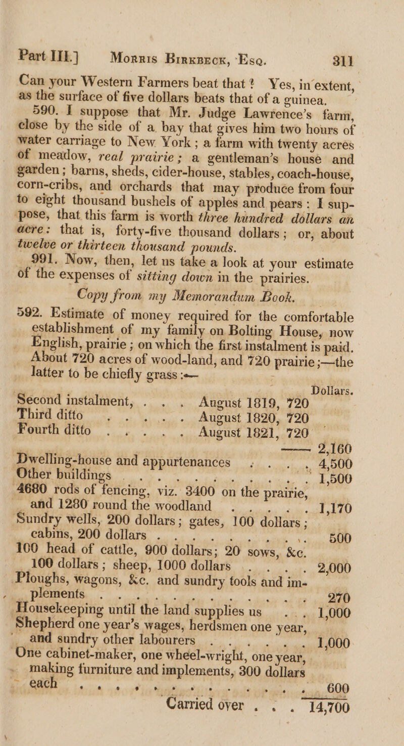 Can your Western Farmers beat that? Yes, in extent, as the surface of five dollars beats that of a guinea. 590. I suppose that Mr. Judge Lawrence’s farm, close by the side of a bay that gives him two hours of water carriage to New. York ; a farm with twenty acres of meadow, real prairie; a gentleman’s house and garden ; barns, sheds, cider-house, stables, coach-house, corn-cribs, and orchards that may produce from four to eight thousand bushels of apples and pears : I sup- ‘pose, that this farm is worth three hundred dollars an aere: that is, forty-five thousand dollars; or, about twelve or thirteen thousand pounds. 991. Now, then, let ns take a look at your estimate of the expenses of sitting down in the prairies. Copy from my Memorandum Book. 592. Estimate of money required for the comfortable establishment of my family on Bolting House, now English, prairie ; on which the first instalment is paid. About 720 acres of wood-land, and 720 prairie ;—the latter to be chiefly grass :— ; , on ' Doliars. Second instalment, . . . Angust 1819, 720 Third ditto . . . . . August 1820, 720 Fourth ditto . . . . . August 1821, 720, wb —— 2,160 Dwelling-house and appurtenances . . 4,500 ee E hiue. das aca, oO 4680 rods of fencing, viz. 3400 on the prairie, __ and 1280 round the woodland .. . . . 1,170 Sundry wells, 200 dollars; gates, 100 dollars ; | CAA CONES eae em 100 head of cattle, 900 dollars; 20 sows, Kc. 100 dollars ; sheep, 1000 dollars . . . 2,000 Ploughs, wagons, &amp;c. and sundry fools and im- , . plements LOLS PET ORE RS | Housekeeping until the land supplies us. , 1,000 ‘Shepherd one year’s wages, herdsmen one year, and sundry other labourers . . . . ), One cabinet-maker, one wheel-wright, one year, making furniture and implements, 300 dollars 7”: hela hele ea ae. eT ‘Carried over . . . 14,700 1,000