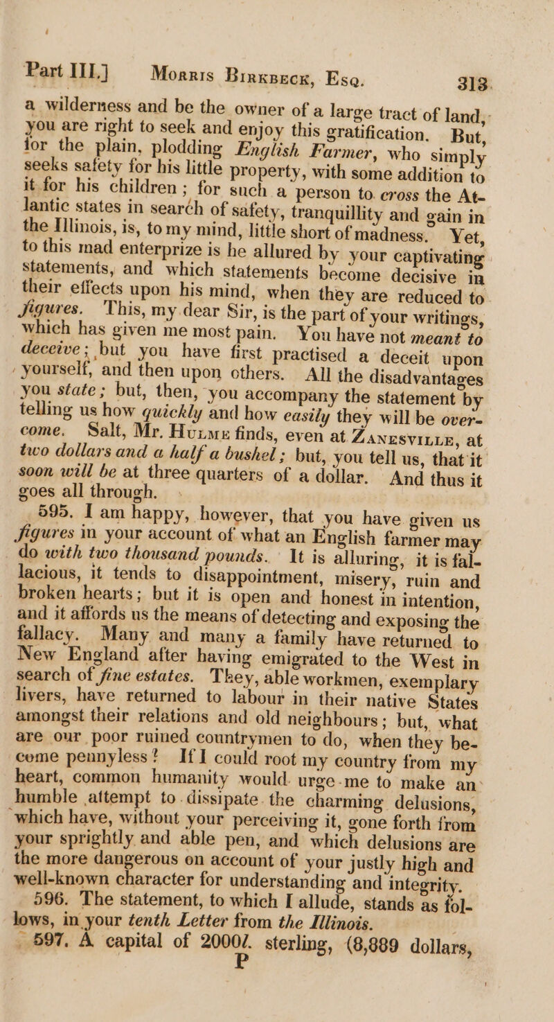 ‘ Part IIL) Morris Birxsecx, Esa. 313. a wilderness and be the owner of a large tract of land, you are right to seek and enjoy this gratification. But, jor the plain, plodding English Farmer, who simply seeks safety for his little property, with some addition to it for his children ; for such a person to. cross the At- Jantic states in search of safety, tranquillity and gain in the Illinois, is, tomy mind, little short ofmadness. Yet, to this mad enterprize is he allured by your captivatin Statements, and which statements become decisive in their effects upon his mind, when they are reduced to Jigures. This, my.dear Sir, is the part of your writings, which has given me most pain. You have not meant to deceive; but you have first practised a deceit upon yourself, and then upon others. All the disadvantages you state; but, then, you accompany the statement by telling us how quickly and how eastly they will be over- come. Salt, Mr. Huxme finds, even at ZANESVILLE, at two dollars and a half a bushel ; but, you tell us, that it soon will be at three quarters of a dollar. And thus it goes all through. 595. I am happy, however, that you have given us Jigures ia your account of what an English farmer may do with two thousand pounds. It is alluring, it is fal. lacious, it tends to disappointment, misery, ruin and broken hearts; but it is open and honest jn intention, and it affords us the means of detecting and exposing the fallacy. Many and many a family have returned to New England after having emigrated to the West in search of fine estates. They, able workmen, exemplary livers, have returned to labour in their native States amongst their relations and old neighbours; but, what are our poor ruined countrymen to do, when they be- ceme pennyless? If I could root my country from my heart, common humanity would. urge-me to make an humble attempt to. dissipate. the charming delusions, which have, without your perceiving it, gone forth from your sprightly and able pen, and which delusions are the more dangerous on account of your justly high and well-known character for understanding and integrity. 596. The statement, to which I allude, stands as {ol- lows, in your tenth Letter from the Lilinois. 597. A capital of a sterling, (8,889 dollars,