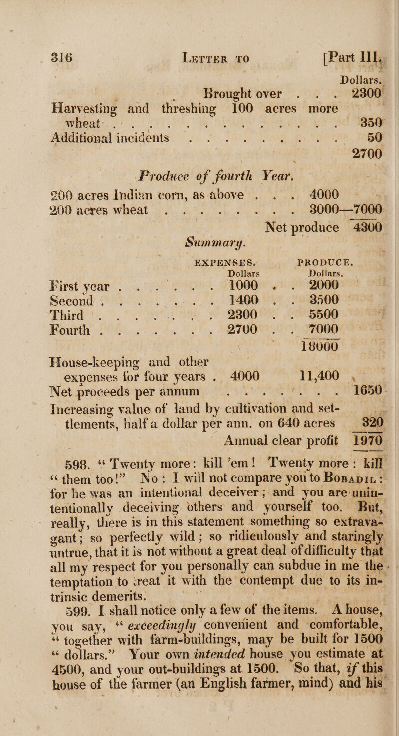 Dollars. Pas ; Brought over . . . 2300 Harvesting and threshing 100 acres more Were SE OR I ie ae io Atiditional incidents: 2 6. Ra one Ge : : 2700 Produce of fourth Year. 200 acres Indizn corn, as above . . . 4000 200 acres wheat . . . . . . . . 38000—7000 Net produce 4300 Summary. EXPENSES. PRODUCE. Dollars Dollars. First year. . 1. . . 1000... 2000 Second (os 0. we Ot Pee Third 2 © eR See Fourth 2°. 2. 2. 0. DIOGO 20a : a * 18000 House-keeping and other expenses for four years . 4000 11,400 , Net proceeds per annum Peay / . 1650- Increasing value of land by cultivation and set- ie - tlements, halfa dollar per ann. on 640 acres _ 320 Annual clear profit 1970 598. “ Twenty more: kill’em! Twenty more: kill ‘‘them too!” No: I will not compare you to Bosapir: for he was an intentional deceiver; and you are unin- tentionally deceiving others and yourself too. But, really, there is in this statement something so extrava- gant; so perfectly wild; so ridiculously and staringly untrue, that it is not without a great deal of difficulty that all my respect for you personally can subdue in me the - temptation to creat it with the contempt due to its in- trinsic demerits. 2 Mg nl Se 599. I shall notice only a few of theitems. A house, you say, ‘‘ exceedingly convenient and comfortable, “together with farm-buildings, may be built for 1500 ‘“‘ dollars.” Your own intended house you estimate at 4500, and your out-buildings at 1500. ‘So that, if this house of the farmer (an English farmer, mind) and his