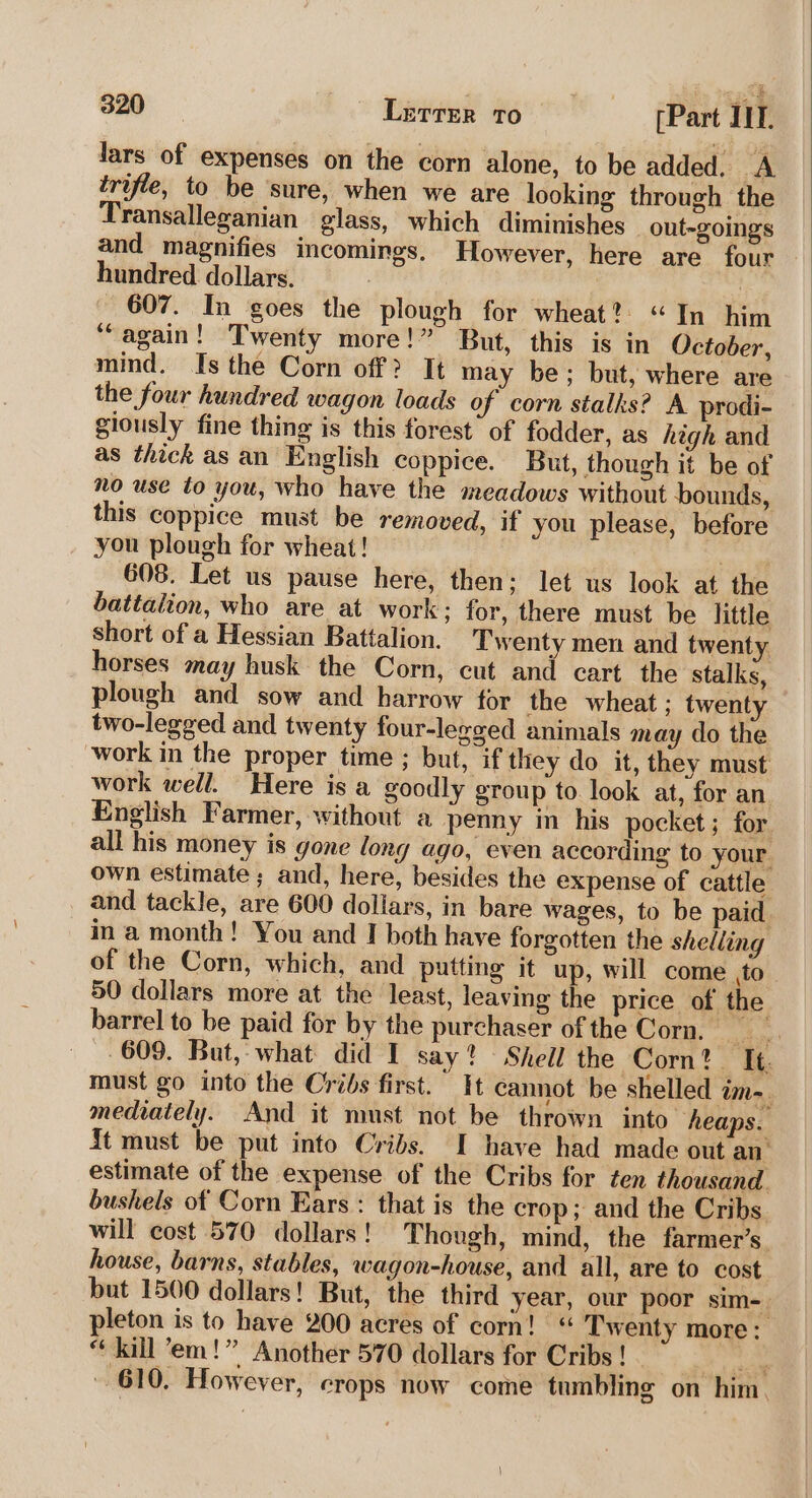 lars of expenses on the corn alone, to be added. A trifle, to be ‘sure, when we are looking through the Transalleganian glass, which diminishes out-goings and magnifies incomings, However, here are four hundred dollars. 607. In goes the plough for wheat? “In him “again! Twenty more!” But, this is in October, mind. Is the Corn off? It may be; but, where are the four hundred wagon loads of corn stalks? A prodi- giously fine thing is this forest of fodder, as high and as thick as an English coppice. But, though it be of no use to you, who have the meadows without bounds, this coppice must be removed, if you please, before you plough for wheat! | 608. Let us pause here, then: let us look at the battalion, who are at work; for, there must be little short of a Hessian Battalion. Twenty men and twenty horses may husk the Corn, cut and cart. the stalks, plough and sow and harrow for the wheat ; twenty two-legged and twenty four-legged animals may do the work in the proper time ; but, if they do it, they must work well. Here is a goodly group to. look at, for an English Farmer, without a penny in his pocket ; for all his money is gone long ago, even according to your own estimate; and, here, besides the expense of cattle and tackle, are 600 dollars, in bare wages, to be paid ina month! You and I both have forgotten the shelling of the Corn, which, and putting it up, will come to 50 dollars more at the least, leaving the price of the barrel to be paid for by the purchaser of the Corn. hs Mel 609. But, what did I say? Shell the Corn? It. must go into the Cribs first. It cannot be shelled ima. mediately. And it must not be thrown into ‘heaps. {t must be put into Cribs. I have had made out an’ estimate of the expense of the Cribs for ten thousand. bushels of Corn Ears: that is the crop; and the Cribs will cost 570 dollars! Though, mind, the farmer’s house, barns, stables, wagon-house, and all, are to cost but 1500 dollars! But, the third year, our poor sim- pleton is to have 200 acres of corn! “ Twenty more; “ kill em!” Another 570 dollars for Cribs ! Re 610. However, crops now come tumbling on him