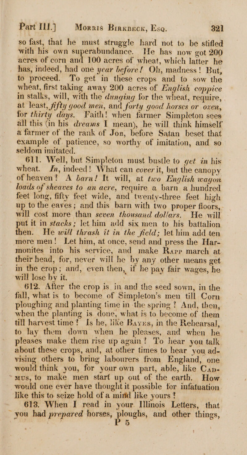 so fast, that he must struggle hard not to be stifled with his own superabundance. He has now got 200 acres of corn and 100 acres of wheat, which latter he has, indeed, had one year before! Oh, madness! But, to proceed. To get in these crops and to sow the wheat, first taking away 200 acres of English coppice in stalks, will, with the dunging for the wheat, require, at least, fifty good men, and forty good horses or oxen, for thirty days. Faith! when farmer Simpleton sees all this (in his dreams I mean), he will think himself a farmer of the rank of Jos, before Satan beset that example of patience, so worthy of imitation, and so seldom imitated. : 611. Well, but Simpleton must bustle to get in his wheat. Jn, indeed! What can cover it, but the canopy of heaven? A barn! It will, at two English wagon loads of sheaves to an acre, require a barn a hundred feet long, fifty feet wide, and twenty-three feet high up to the eaves; and this barn with two proper floors, . will cost more than seven thousand dollars. He will ut it in stacks; let him add six men to his battalion then. He will thrash it in the field; let him add ten more men! Let him, at once, send and press the Har- monites into his service, and make Rapp march at their head, for, never will he by any other means get in the crop; and, even then, if he pay fair wages, he will lose by it. 612. After the crop is_in and the seed sown, in the fall, what is to become of Simpleton’s men till Corn ploughing and planting time in the spring ! And, then, when the planting is done, what is to become of them till harvest time? Is he, like Bayus, in the Rehearsal, to lay them down when he pleases, and when he pleases make them rise up again? To hear you talk about these crops, and, at other times to hear you ad- vising others to bring labourers from England, one would think you, for your own part, able, like Cap- mus, fo make men star€ up out of the earth. How would one ever have thought it possible tor infatuation like this to seize hold of a mirid like yours * 613. When I read in your. Illinois Letters, that ~ you had prepared horses, Fa and other things, 5 7