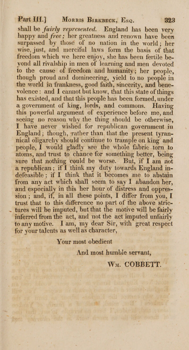 shall be fairly represented. England has been very happy and free; her greatness and renown have been surpassed by thosé of no nation in the world; her wise, just, and merciful laws form the basis of' that freedom which we here enjoy, she has been fertile be- yond all rivalship in men of learning and men devoted to the cause of freedom and humanity; her people, though proud and domineering, yield to no people in the world im frankness, good faith, sincerity, and bene- volence: and I cannot but know, that this state of things has existed, and that this people has been formed, under a government of king, lords, and commons. Having this powerful argument of experience before me, and seeing no reason why the thing should be otherwise, I have never wished for republican government in England ; though, rather than that the present tyran- nical oligarchy should continue to trample on king’ and people, I would gladly see the whole fabric_torn to atoms, and trust to chance for something better, being sure that nothing could be worse. But, if I am aot a republican; if I think my duty towards England in- defeasible ; if I think that it becomes me to abstain from any act which shall seem to say I abandon her, and especially in this her hour of distress and oppres- sion ; and, if, in all these points, I differ from you, I trust that to this difference no part of the above stric- tures will be imputed, but that the motive will be fairly inferred from the act, and not the act imputed unfairly to any motive. Jam, my dear Sir, with great respect for your talents as well as character, : Your most obedient And most humble servant, : Wn. COBBETT. ~