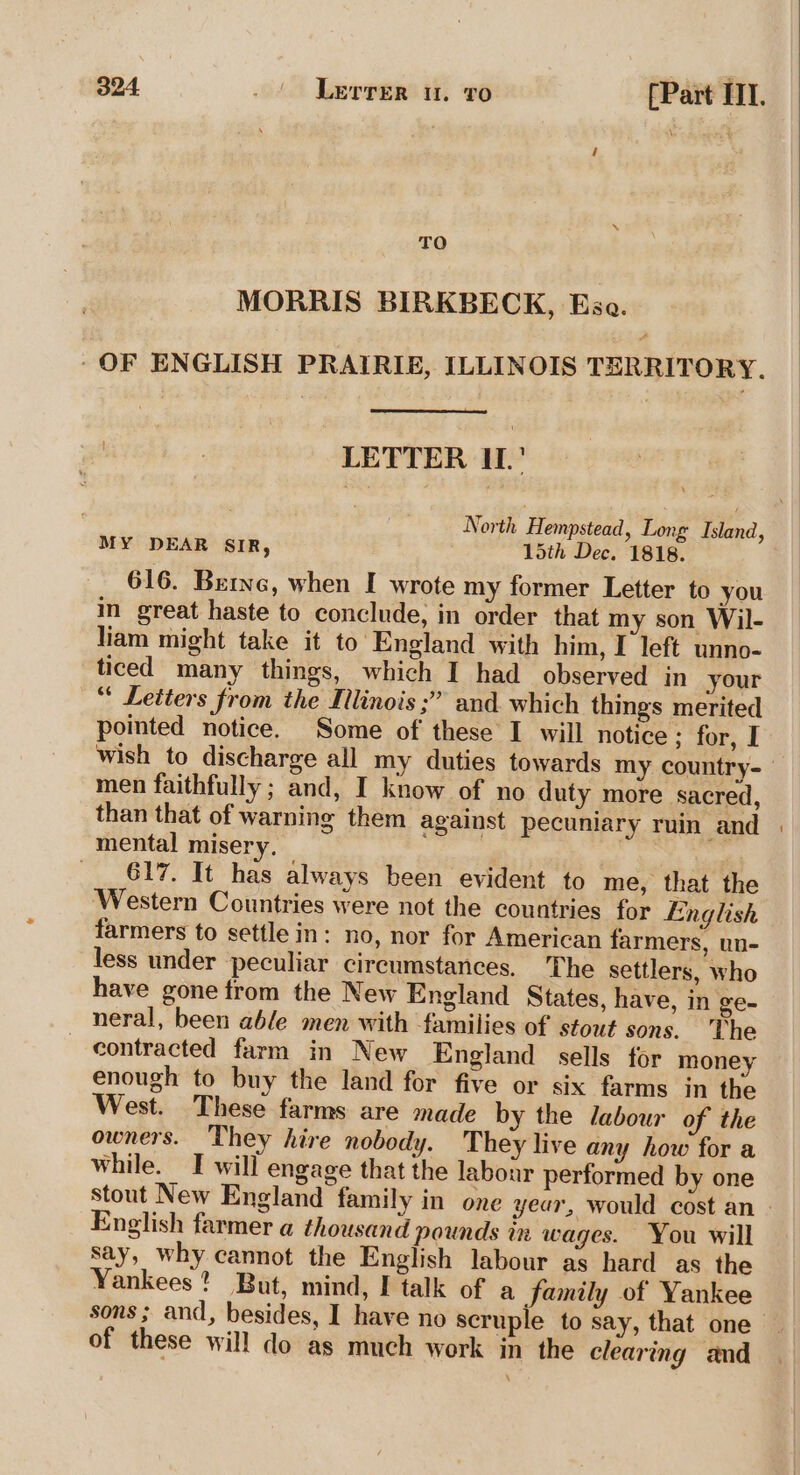 TO MORRIS BIRKBECK, Esa. ‘OF ENGLISH PRAIRIE, ILLINOIS TERRITORY. LETTER IL. North Hempstead, Long Island, MY DEAR SIR, 15th Dec. 1818. 616. Brine, when I wrote my former Letter to you i great haste to conclude, in order that my son Wil- liam might take it to England with him, I left unno- ticed many things, which I had observed in your “ Letters from the Illinois ;” and. which things merited pointed notice. Some of these I will notice : for, I wish to discharge all my duties towards my country-— men faithfully ; and, I know of no duty more sacred, than that of warning them against pecuniary ruin and | mental misery. — | 617. It has always been evident to me, that the ‘Western Countries were not the countries for English farmers to settle in: no, nor for American farmers, un- less under peculiar circumstances, The settlers, who have gone from the New England States, have, in ge- neral, been able men with families of stout sons. The contracted farm in New England sells for money enough to buy the land for five or six farms in the West. These farms are made by the labour of the owners. They hire nobody. They live any how for a while. I will engage that the labour performed by one stout New England family in one year, would cost an - English farmer a thousand pounds in wages. You will say, why cannot the English labour as hard as the Yankees? But, mind, I talk of a family of Yankee sons; and, besides, I have no scruple to say, that one of these will do as much work in the clearing and