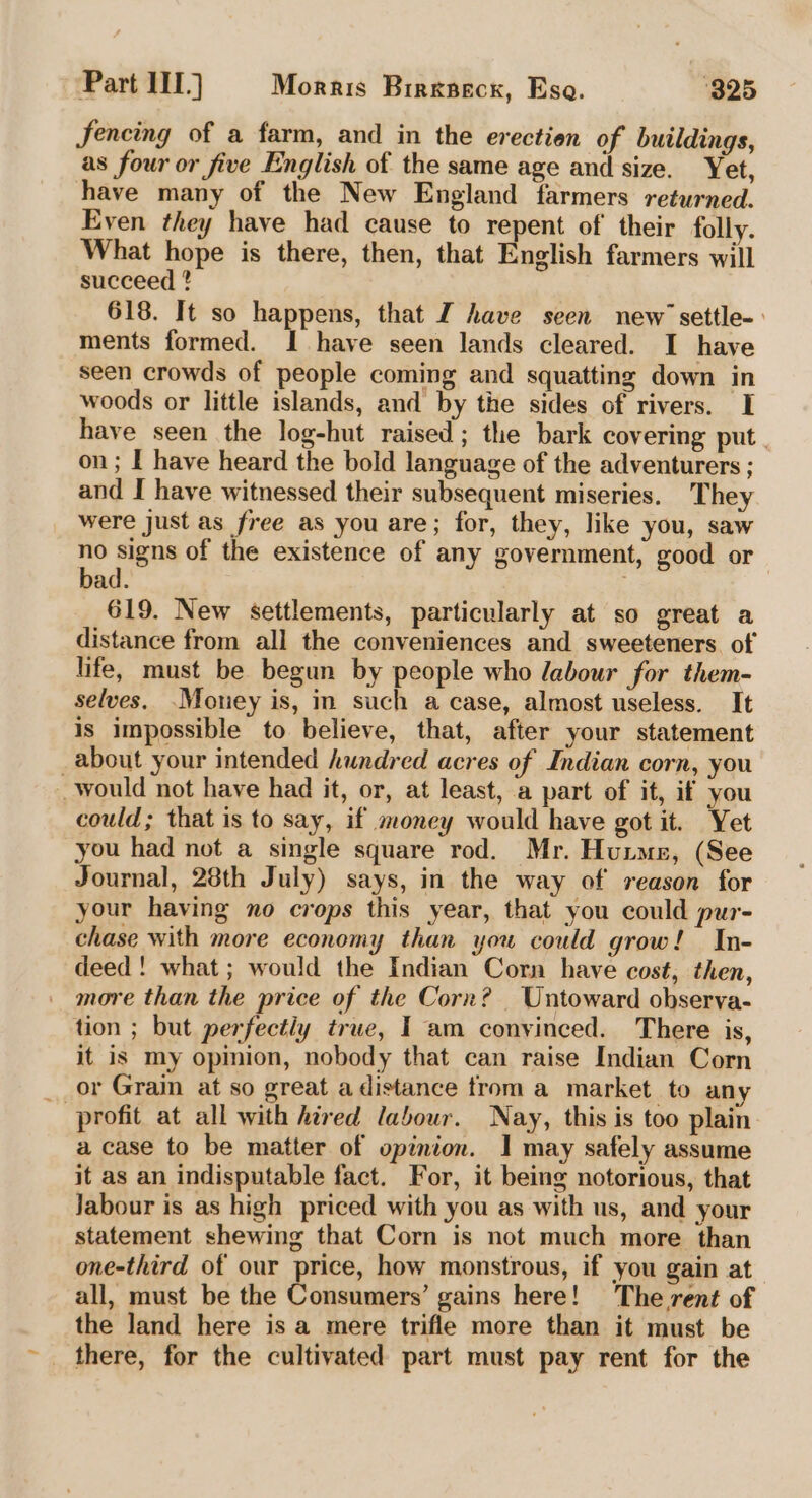 fencing of a farm, and in the erection of buildings, as four or five English of the same age and size. Yet, have many of the New England farmers returned. Even they have had cause to repent of their folly. What hope is there, then, that English farmers will succeed ? 618. It so happens, that J have seen new’ settle-. ments formed. I have seen lands cleared. I have seen crowds of people coming and squatting down in woods or little islands, and by the sides of rivers. I have seen the log-hut raised; the bark covering put. on; I have heard the bold language of the adventurers ; and I have witnessed their subsequent miseries. They were just as free as you are; for, they, like you, saw no signs of the existence of any government, good or bad. : 619. New settlements, particularly at so great a distance from all the conveniences and sweeteners of life, must be begun by people who labour for them- selves. -Mouey is, in such a case, almost useless. It is impossible to believe, that, after your statement about your intended hundred acres of Indian corn, you would not have had it, or, at least, a part of it, if you could; that is to say, if money would have got it. Yet you had not a single square rod. Mr. Huime, (See Journal, 28th July) says, in the way of reason for your having no crops this year, that you could pur- chase with more economy than you could grow! In- deed! what ; would the Indian Corn have cost, then, more than the price of the Corn? Untoward obserya- tion ; but perfectly true, I am convinced. There is, it is my opinion, nobody that can raise Indian Corn or Grain at so great adistance trom a market to any profit at all with hired labour. Nay, this is too plain a case to be matter of opinion. I may safely assume it as an indisputable fact. For, it being notorious, that Jabour is as high priced with you as with us, and your statement shewing that Corn is not much more than one-third of our price, how monstrous, if you gain at all, must be the Consumers’ gains here! The rent of the land here is a mere trifle more than it must be there, for the cultivated part must pay rent for the